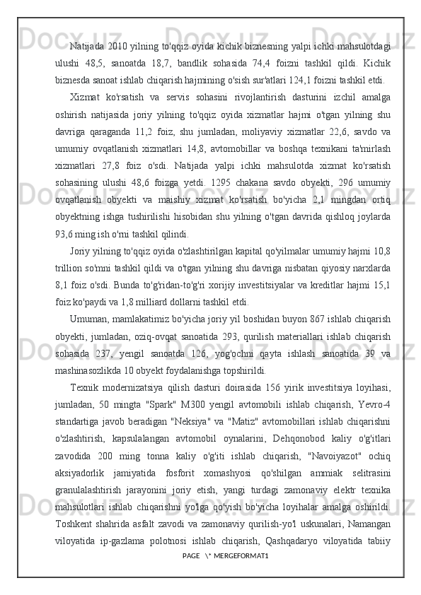 Natijada 2010 yilning to'qqiz oyida kichik biznesning yalpi ichki mahsulotdagi
ulushi   48,5,   sanoatda   18,7,   bandlik   sohasida   74,4   foizni   tashkil   qildi.   Kichik
biznesda sanoat ishlab chiqarish hajmining o'sish sur'atlari 124,1 foizni tashkil etdi.
Xizmat   ko'rsatish   va   servis   sohasini   rivojlantirish   dasturini   izchil   amalga
oshirish   natijasida   joriy   yilning   to'qqiz   oyida   xizmatlar   hajmi   o'tgan   yilning   shu
davriga   qaraganda   11,2   foiz,   shu   jumladan,   moliyaviy   xizmatlar   22,6,   savdo   va
umumiy   ovqatlanish   xizmatlari   14,8,   avtomobillar   va   boshqa   texnikani   ta'mirlash
xizmatlari   27,8   foiz   o'sdi.   Natijada   yalpi   ichki   mahsulotda   xizmat   ko'rsatish
sohasining   ulushi   48,6   foizga   yetdi.   1295   chakana   savdo   obyekti,   296   umumiy
ovqatlanish   obyekti   va   maishiy   xizmat   ko'rsatish   bo'yicha   2,1   mingdan   ortiq
obyektning   ishga   tushirilishi   hisobidan   shu   yilning   o'tgan   davrida   qishloq   joylarda
93,6 ming ish o'rni tashkil qilindi.
Joriy yilning to'qqiz oyida o'zlashtirilgan kapital qo'yilmalar umumiy hajmi 10,8
trillion so'mni tashkil qildi va o'tgan yilning shu davriga nisbatan qiyosiy narxlarda
8,1 foiz o'sdi.  Bunda to'g'ridan-to'g'ri  xorijiy investitsiyalar  va kreditlar hajmi  15,1
foiz ko'paydi va 1,8 milliard dollarni tashkil etdi.
Umuman, mamlakatimiz bo'yicha joriy yil boshidan buyon 867 ishlab chiqarish
obyekti,   jumladan,   oziq-ovqat   sanoatida   293,   qurilish   materiallari   ishlab   chiqarish
sohasida   237,   yengil   sanoatda   126,   yog'ochni   qayta   ishlash   sanoatida   39   va
mashinasozlikda 10 obyekt foydalanishga topshirildi.
Texnik   modernizatsiya   qilish   dasturi   doirasida   156   yirik   investitsiya   loyihasi,
jumladan,   50   mingta   "Spark"   M300   yengil   avtomobili   ishlab   chiqarish,   Yevro-4
standartiga   javob   beradigan   "Neksiya"   va   "Matiz"   avtomobillari   ishlab   chiqarishni
o'zlashtirish,   kapsulalangan   avtomobil   oynalarini,   Dehqonobod   kaliy   o'g'itlari
zavodida   200   ming   tonna   kaliy   o'g'iti   ishlab   chiqarish,   "Navoiyazot"   ochiq
aksiyadorlik   jamiyatida   fosforit   xomashyosi   qo'shilgan   ammiak   selitrasini
granulalashtirish   jarayonini   joriy   etish,   yangi   turdagi   zamonaviy   elektr   texnika
mahsulotlari   ishlab   chiqarishni   yo'lga   qo'yish   bo'yicha   loyihalar   amalga   oshirildi.
Toshkent   shahrida   asfalt   zavodi   va   zamonaviy   qurilish-yo'l   uskunalari,   Namangan
viloyatida   ip-gazlama   polotnosi   ishlab   chiqarish,   Qashqadaryo   viloyatida   tabiiy
PAGE   \* MERGEFORMAT1 