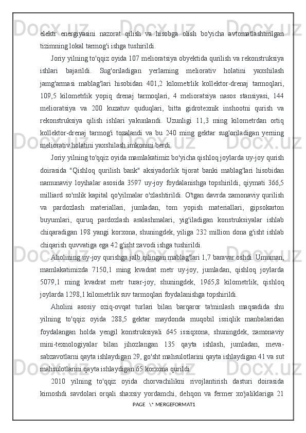 elektr   energiyasini   nazorat   qilish   va   hisobga   olish   bo'yicha   avtomatlashtirilgan
tizimning lokal tarmog'i ishga tushirildi.
Joriy yilning to'qqiz oyida 107 melioratsiya obyektida qurilish va rekonstruksiya
ishlari   bajarildi.   Sug'oriladigan   yerlarning   meliorativ   holatini   yaxshilash
jamg'armasi   mablag'lari   hisobidan   401,2   kilometrlik   kollektor-drenaj   tarmoqlari,
109,5   kilometrlik   yopiq   drenaj   tarmoqlari,   4   melioratsiya   nasos   stansiyasi,   144
melioratsiya   va   200   kuzatuv   quduqlari,   bitta   gidrotexnik   inshootni   qurish   va
rekonstruksiya   qilish   ishlari   yakunlandi.   Uzunligi   11,3   ming   kilometrdan   ortiq
kollektor-drenaj   tarmog'i   tozalandi   va   bu   240   ming   gektar   sug'oriladigan   yerning
meliorativ holatini yaxshilash imkonini berdi.
Joriy yilning to'qqiz oyida mamlakatimiz bo'yicha qishloq joylarda uy-joy qurish
doirasida   "Qishloq   qurilish   bank"   aksiyadorlik   tijorat   banki   mablag'lari   hisobidan
namunaviy   loyihalar   asosida   3597   uy-joy   foydalanishga   topshirildi,   qiymati   366,5
milliard so'mlik kapital qo'yilmalar o'zlashtirildi. O'tgan davrda zamonaviy qurilish
va   pardozlash   materiallari,   jumladan,   tom   yopish   materiallari,   gipsokarton
buyumlari,   quruq   pardozlash   aralashmalari,   yig'iladigan   konstruksiyalar   ishlab
chiqaradigan 198 yangi  korxona, shuningdek, yiliga 232 million dona g'isht  ishlab
chiqarish quvvatiga ega 42 g'isht zavodi ishga tushirildi.
Aholining uy-joy qurishga jalb qilingan mablag'lari 1,7 baravar oshdi. Umuman,
mamlakatimizda   7150,1   ming   kvadrat   metr   uy-joy,   jumladan,   qishloq   joylarda
5079,1   ming   kvadrat   metr   turar-joy,   shuningdek,   1965,8   kilometrlik,   qishloq
joylarda 1298,1 kilometrlik suv tarmoqlari foydalanishga topshirildi.
Aholini   asosiy   oziq-ovqat   turlari   bilan   barqaror   ta'minlash   maqsadida   shu
yilning   to'qqiz   oyida   288,5   gektar   maydonda   muqobil   issiqlik   manbalaridan
foydalangan   holda   yengil   konstruksiyali   645   issiqxona,   shuningdek,   zamonaviy
mini-texnologiyalar   bilan   jihozlangan   135   qayta   ishlash,   jumladan,   meva-
sabzavotlarni qayta ishlaydigan 29, go'sht mahsulotlarini qayta ishlaydigan 41 va sut
mahsulotlarini qayta ishlaydigan 65 korxona qurildi.
2010   yilning   to'qqiz   oyida   chorvachilikni   rivojlantirish   dasturi   doirasida
kimoshdi   savdolari   orqali   shaxsiy   yordamchi,   dehqon   va   fermer   xo'jaliklariga   21
PAGE   \* MERGEFORMAT1 