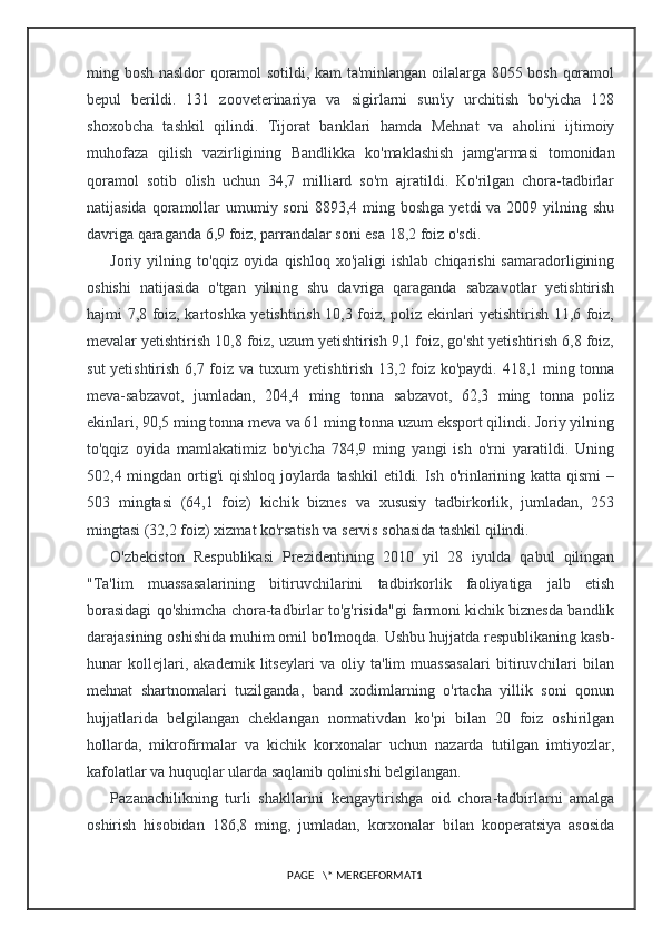 ming bosh nasldor qoramol sotildi, kam ta'minlangan oilalarga 8055 bosh qoramol
bepul   berildi.   131   zooveterinariya   va   sigirlarni   sun'iy   urchitish   bo'yicha   128
shoxobcha   tashkil   qilindi.   Tijorat   banklari   hamda   Mehnat   va   aholini   ijtimoiy
muhofaza   qilish   vazirligining   Bandlikka   ko'maklashish   jamg'armasi   tomonidan
qoramol   sotib   olish   uchun   34,7   milliard   so'm   ajratildi.   Ko'rilgan   chora-tadbirlar
natijasida  qoramollar   umumiy  soni   8893,4 ming  boshga  yetdi  va  2009  yilning  shu
davriga qaraganda 6,9 foiz, parrandalar soni esa 18,2 foiz o'sdi.
Joriy  yilning  to'qqiz   oyida  qishloq  xo'jaligi  ishlab   chiqarishi   samaradorligining
oshishi   natijasida   o'tgan   yilning   shu   davriga   qaraganda   sabzavotlar   yetishtirish
hajmi 7,8 foiz, kartoshka yetishtirish 10,3 foiz, poliz ekinlari yetishtirish 11,6 foiz,
mevalar yetishtirish 10,8 foiz, uzum yetishtirish 9,1 foiz, go'sht yetishtirish 6,8 foiz,
sut yetishtirish 6,7 foiz va tuxum yetishtirish 13,2 foiz ko'paydi. 418,1 ming tonna
meva-sabzavot,   jumladan,   204,4   ming   tonna   sabzavot,   62,3   ming   tonna   poliz
ekinlari, 90,5 ming tonna meva va 61 ming tonna uzum eksport qilindi. Joriy yilning
to'qqiz   oyida   mamlakatimiz   bo'yicha   784,9   ming   yangi   ish   o'rni   yaratildi.   Uning
502,4 mingdan ortig'i  qishloq joylarda tashkil  etildi. Ish o'rinlarining katta qismi  –
503   mingtasi   (64,1   foiz)   kichik   biznes   va   xususiy   tadbirkorlik,   jumladan,   253
mingtasi (32,2 foiz) xizmat ko'rsatish va servis sohasida tashkil qilindi.
O'zbekiston   Respublikasi   Prezidentining   2010   yil   28   iyulda   qabul   qilingan
"Ta'lim   muassasalarining   bitiruvchilarini   tadbirkorlik   faoliyatiga   jalb   etish
borasidagi qo'shimcha chora-tadbirlar to'g'risida"gi farmoni kichik biznesda bandlik
darajasining oshishida muhim omil bo'lmoqda. Ushbu hujjatda respublikaning kasb-
hunar   kollejlari,   akademik   litseylari   va   oliy   ta'lim   muassasalari   bitiruvchilari   bilan
mehnat   shartnomalari   tuzilganda,   band   xodimlarning   o'rtacha   yillik   soni   qonun
hujjatlarida   belgilangan   cheklangan   normativdan   ko'pi   bilan   20   foiz   oshirilgan
hollarda,   mikrofirmalar   va   kichik   korxonalar   uchun   nazarda   tutilgan   imtiyozlar,
kafolatlar va huquqlar ularda saqlanib qolinishi belgilangan.
Pazanachilikning   turli   shakllarini   kengaytirishga   oid   chora-tadbirlarni   amalga
oshirish   hisobidan   186,8   ming,   jumladan,   korxonalar   bilan   kooperatsiya   asosida
PAGE   \* MERGEFORMAT1 