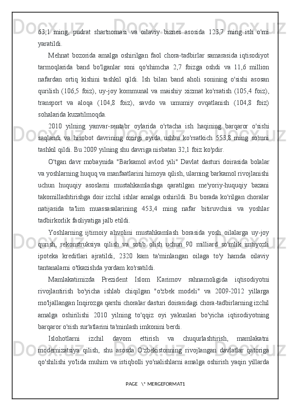 63,1   ming,   pudrat   shartnomasi   va   oilaviy   biznes   asosida   123,7   ming   ish   o'rni
yaratildi.
Mehnat   bozorida   amalga   oshirilgan   faol   chora-tadbirlar   samarasida   iqtisodiyot
tarmoqlarida   band   bo'lganlar   soni   qo'shimcha   2,7   foizga   oshdi   va   11,6   million
nafardan   ortiq   kishini   tashkil   qildi.   Ish   bilan   band   aholi   sonining   o'sishi   asosan
qurilish   (106,5   foiz),   uy-joy   kommunal   va   maishiy   xizmat   ko'rsatish   (105,4   foiz),
transport   va   aloqa   (104,8   foiz),   savdo   va   umumiy   ovqatlanish   (104,8   foiz)
sohalarida kuzatilmoqda.
2010   yilning   yanvar-sentabr   oylarida   o'rtacha   ish   haqining   barqaror   o'sishi
saqlandi   va   hisobot   davrining   oxirgi   oyida   ushbu   ko'rsatkich   553,8   ming   so'mni
tashkil qildi. Bu 2009 yilning shu davriga nisbatan 32,1 foiz ko'pdir.
O'tgan   davr   mobaynida   "Barkamol   avlod   yili"   Davlat   dasturi   doirasida   bolalar
va yoshlarning huquq va manfaatlarini himoya qilish, ularning barkamol rivojlanishi
uchun   huquqiy   asoslarni   mustahkamlashga   qaratilgan   me'yoriy-huquqiy   bazani
takomillashtirishga doir izchil ishlar amalga oshirildi. Bu borada ko'rilgan choralar
natijasida   ta'lim   muassasalarining   453,4   ming   nafar   bitiruvchisi   va   yoshlar
tadbirkorlik faoliyatiga jalb etildi.
Yoshlarning   ijtimoiy   ahvolini   mustahkamlash   borasida   yosh   oilalarga   uy-joy
qurish,   rekonstruksiya   qilish   va   sotib   olish   uchun   90   milliard   so'mlik   imtiyozli
ipoteka   kreditlari   ajratildi,   2320   kam   ta'minlangan   oilaga   to'y   hamda   oilaviy
tantanalarni o'tkazishda yordam ko'rsatildi.
Mamlakatimizda   Prezident   Islom   Karimov   rahnamoligida   iqtisodiyotni
rivojlantirish   bo'yicha   ishlab   chiqilgan   "o'zbek   modeli"   va   2009-2012   yillarga
mo'ljallangan Inqirozga qarshi choralar dasturi doirasidagi chora-tadbirlarning izchil
amalga   oshirilishi   2010   yilning   to'qqiz   oyi   yakunlari   bo'yicha   iqtisodiyotning
barqaror o'sish sur'atlarini ta'minlash imkonini berdi.
Islohotlarni   izchil   davom   ettirish   va   chuqurlashtirish,   mamlakatni
modernizatsiya   qilish,   shu   asosda   O'zbekistonning   rivojlangan   davlatlar   qatoriga
qo'shilishi  yo'lida muhim va istiqbolli yo'nalishlarni  amalga oshirish yaqin yillarda
PAGE   \* MERGEFORMAT1 