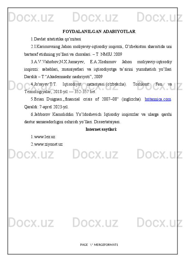 FOYDALANILGAN ADABIYOTLAR
1.Davlat sitatistika qo’mitasi
2.I.Karimovning Jahon moliyaviy-iqtisodiy inqirozi, O’zbekiston sharoitida uni
bartaraf etishning yo’llari va choralari. – T  NMIU.2009
3.A.V.Vahobov,N.X.Jumayev,   E.A.Xoshimov   Jahon   moliyaviy-iqtisodiy
inqirozi:   sabablari,   xususiyatlari   va   iqtisodiyotga   ta’sirini   yumshatish   yo’llari
Darslik – T “Akademnashr nashriyoti”, 2009
4. Jo'rayev.T.T .   Iqtisodiyot   nazariyasi   (o'zbekcha).   Toshkent:   Fan   va
Texnologiyalar, 2018-yil — 352-357 bet.
5. Brian   Duignan   „financial   crisis   of   2007–08“   (inglizcha).   britannica    .   com    .
Qaraldi : 7- aprel  2023- yil .
6. Jabborov   Kamoliddin   Yo ’ ldoshevich   Iqtisodiy   inqirozlar   va   ularga   qarshi
dastur   samaradorligini   oshirish   yo ’ llari .  Dissertatsiyasi. 
Internet saytlari:
1.www.lex.uz
2.www.ziyonet.uz
PAGE   \* MERGEFORMAT1