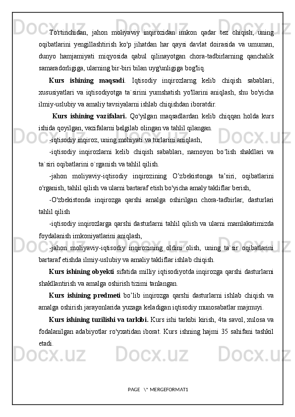 To'rtinchidan,   jahon   moliyaviy   inqirozidan   imkon   qadar   tez   chiqish,   uning
oqibatlarini   yengillashtirish   ko'p   jihatdan   har   qaysi   davlat   doirasida   va   umuman,
dunyo   hamjamiyati   miqyosida   qabul   qilinayotgan   chora-tadbirlarning   qanchalik
samaradorligiga, ularning bir-biri bilan uyg'unligiga bog'liq.
Kurs   ishining   maqsadi .   Iqtisodiy   inqirozlarng   kelib   chiqish   sabablari,
xususiyatlari   va   iqtisodiyotga   ta`sirini   yumshatish   yo'llarini   aniqlash,   shu   bo'yicha
ilmiy-uslubiy va amaliy tavsiyalarni ishlab chiqishdan iboratdir.
  Kurs   ishining   vazifalari.   Qo'yilgan   maqsadlardan   kelib   chiqqan   holda   kurs
ishida qoyilgan, vazifalarni belgilab olingan va tahlil qilangan.
-iqtisodiy inqiroz, uning mohiyati va turlarini aniqlash, 
-iqtisodiy   inqirozlarni   kelib   chiqish   sababları,   namoyon   bo lish   shakllari   vaʻ
ta`siri oqibatlarini o`rganish va tahlil qilish. 
-jahon   moliyaviy-iqtisodiy   inqirozining   O’zbekistonga   ta’siri,   oqibatlarini
o'rganish, tahlil qilish va ularni bartaraf etish bo'yicha amaly takliflar berish, 
-O'zbekistonda   inqirozga   qarshi   amalga   oshirilgan   chora-tadbirlar,   dasturlari
tahlil qilish 
-iqtisodiy inqirozlarga qarshi  dasturlarni  tahlil qilish va ularni  mamlakatimizda
foydalanish imkoniyatlarini aniqlash, 
-jahon   moliyaviy-iqtisodiy   inqirozining   oldini   olish,   uning   ta`sir   oqibatlarini
bartaraf etishda ilmiy-uslubiy va amaliy takliflar ishlab chiqish. 
Kurs ishining obyekti   sifatida milliy iqtisodiyotda inqirozga qarshi dasturlarni
shakllantirish va amalga oshirish tizimi tanlangan. 
Kurs   ishining   predmeti   bo’lib   inqirozga   qarshi   dasturlarni   ishlab   chiqish   va
amalga oshirish jarayonlarida yuzaga keladigan iqtisodiy munosabatlar majmuyi. 
Kurs ishining tuzilishi va tarkibi.  Kurs ishi tarkibi kirish, 4ta savol, xulosa va
fodalanilgan   adabiyotlar   ro'yxatidan   iborat.   Kurs   ishning   hajmi   35   sahifani   tashkil
etadi.
PAGE   \* MERGEFORMAT1 