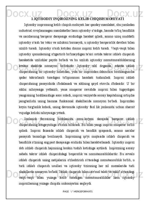1.IQTISODIY INQIROZNING KELIB CHIQISH MOHIYATI
Iqtisodiy inqirozning kelib chiqish mohiyati har qanday mamlakat, shu jumladan
industrial rivojlanmagan mamlakatlar ham iqtisodiy o'sishga, hamda to'liq bandlilik
va   narxlarning   barqaror   darajasiga   erishishga   harakat   qiladi,   ammo   uzoq   muddatli
iqtisodiy o'sish bir tekis va uzluksiz bormaydi, u iqtisodiy barqarorlik davrlari bilan
uzulib  turadi.  Iqtisodiy  o'sish  ketidan   doimo  inqiroz  kelib  turadi.   Vaqti-vaqti  bilan
iqtisodiy qonunlarning o'zgartirib bo'lmaydigan ta'siri ostida takror ishlab chiqarish
harakatida   uzilishlar   paydo   bo'ladi   va   bu   uzilish   iqtisodiy   nomutonosibliklarning
keskin   shaklida   nomayon   bo'lishidir.   Iqtisodiy   sikl   deganda,   odatda   ishlab
chiqarishning bir iqtisodiy holatidan, yoki bir inqirozdan ikkinchisi  boshlanguncha
qadar   takrorlanib   turadigan   to'lqinsimon   harakati   tushiniladi.   Inqiroz   ishlab
chiqarishning   pasayishida   ifodalanadi   va   siklning   qayd   etuvchi   ifodasidir.   U   bir
siklni   nihoyasiga   yetkazib,   yana   muqarrar   ravishda   inqiroz   bilan   tugaydigan
yangisining boshlanishiga asos soladi, inqiroz vaziyatda asosiy kapitalning ortiqcha
jamg'arilishi   uning   hamma   funksional   shakillarida   nomoyon   bo'ladi.   Inqirozdan
keyin   turg'unlik   keladi,   uning   davomida   iqtisodiy   faol   lik   jonlanishi   uchun   sharoit
vujudga kelishi nihoyasiga yetadi.
Jonlanish   fazosining   boshlanishi   ozmi-ko'pmi   darajada   barqaror   ishlab
chiqarishning kengayishiga o'tishni bildiradi. Bu bilan yangi inqiroz muqarrar bo'lib
qoladi.   Inqiroz   fazasida   ishlab   chiqarish   va   bandlik   qisqaradi,   ammo   narxlar
pasayish   tamoiliga   berilmaydi.   Inqirozning   qo'yi   nuqtasida   ishlab   chiqarish   va
bandlilik o'zining eng past darajasiga erishishi bilan harakterlanadi. Iqtisodiy inqiroz
deb   ishlab   chiqarish   hajmining   keskin   tushib   ketishiga   aytiladi.   Inqirozning   asosiy
sababi   takror   ishlab   chiqarishdagi   beqarorlik   va   nomutanosibliklardir.   Bu   avvalo
ishlab   chiqarish   uning   natijalarini   o'zlashtirish   o'rtasidagi   nomutanosiblik   bo'lib,   u
turli   ishlab   chiqarish   usullari   va   iqtisodiy   tizimning   har   xil   nusxalarida   turli
shakillarda nomayon bo'ladi. Ishlab chiqarish bilan iste'mol talab va taklif o'rtasidagi
vaqti-vaqti   bilan   yuzaga   kelib   turadigan   nomutonosibliklar   ham   iqtisodiy
inqirozlarning yuzaga chiqishi imkoniyatini saqlaydi.
PAGE   \* MERGEFORMAT1 