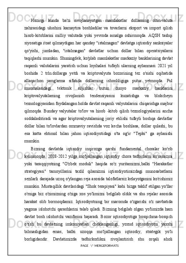 Hozirgi   kunda   ba'zi   rivojlanayotgan   mamlakatlar   dollarning   oltin-valuta
zahirasidagi   ulushini   kamaytira   boshladilar   va   tovarlarni   eksport   va   import   qilish
hisob-kitoblarini   milliy   valutada   yoki   yevroda   amalga   oshirmoqda.   AQSH   tashqi
siyosatiga itoat qilmaydigan har qanday "istalmagan" davlatga iqtisodiy sanksiyalar
qo'yishi,   jumladan,   "istalmagan"   davlatlar   uchun   dollar   bilan   operatsiyalarni
taqiqlashi mumkin. Shuningdek, ko'plab mamlakatlar markaziy banklarining davlat
raqamli   valutalarini   yaratish   uchun   loyihalari   tufayli   ularning   aylanmasi   2021   yil
boshida   2   trln.dollarga   yetdi   va   kriptovalyuta   bozorining   tez   o'sishi   oqibatida
allaqachon   jamg'arma   sifatida   dollarning   ishonliligiga   putur   yetmoqda.   Pul
muomalasidagi   tektonik   siljishlar   butun   dunyo   markaziy   banklarini
kriptovalyutalarning   rivojlanish   tendensiyasini   kuzatishga   va   blokcheyn
texnologiyasidan foydalangan holda davlat raqamli valyutalarini chiqarishga majbur
qilmoqda.   Bunday   valyutalar   to'lov   va   hisob   -kitob   qilish   texnologiyalarini   ancha
soddalashtiradi   va   agar   kriptovalyutalarning   joriy   etilishi   tufayli   boshqa   davlatlar
dollar   bilan   to'lovlardan   ommaviy   ravishda   voz   kecha   boshlasa,   dollar   qulashi,   bu
esa   katta   ehtimol   bilan   jahon   iqtisodiyotidagi   o'ta   og'ir   "Tepki"   ga   aylanishi
mumkin.
Bizning   davlatda   iqtisodiy   inqirozga   qarshi   fundamental   choralar   ko'rib
kelinmoqda.   2008-2012   yilga   mo'ljallangan   iqtisodiy   chora   tadbirlarni   ko'ramizmi
yoki   taraqqiyotning   "O'zbek   moduli"   haqida   so'z   yuritamizmi,balki   "Harakatlar
strategiyasi"   tamoyillarini   taxlil   qilamizmi   iqtisodiyotimizdagi   munosabatlarni
sezilarli darajada uzoq o'ylangan reja asosida talofatlarsiz kelayotganini ko'rishimiz
mumkin. Mustaqillik davrlaridagi "Shok terapiyasi" kabi bizga taklif etilgan yo'llar
o'rniga   biz   o'zimizning   o'ziga   xos   yo'limizni   belgilab   oldik   va   shu   rejalar   asosida
harakat   olib   bormoqdamiz.   Iqtisodiyotning   bir   maromda   o'zgarishi   o'z   navbatida
yagona   islohotchi   qarashlarini   talab   qiladi.   Bizning   belgilab   olgan   yo'limizda   ham
davlat   bosh   islohotchi   vazifasini   bajaradi.   Bozor   iqtisodiyotiga   bosqichma-bosqich
o'tish   bu   davlatning   imkoniyatlari   cheklanganligi,   yoxud   iqtisodiyotni   yaxshi
bilmasligidan   emas,   balki   uzoqqa   mo'ljallangan   iqtisodiy,   strategik   yo'li
borligidandir.   Davlatimizda   tadbirkorlikni   rivojlantirish   shu   orqali   aholi
PAGE   \* MERGEFORMAT1 