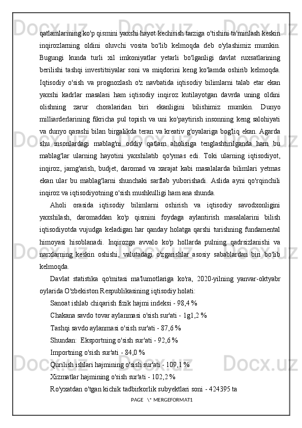 qatlamlarining ko'p qismini yaxshi hayot kechirish tarziga o'tishini ta'minlash keskin
inqirozlarning   oldini   oluvchi   vosita   bo'lib   kelmoqda   deb   o'ylashimiz   mumkin.
Bugungi   kunda   turli   xil   imkoniyatlar   yetarli   bo'lganligi   davlat   ruxsatlarining
berilishi   tashqi   investitsiyalar   soni   va   miqdorini   keng   ko'lamda   oshirib   kelmoqda.
Iqtisodiy   o'sish   va   prognozlash   o'z   navbatida   iqtisodiy   bilimlarni   talab   etar   ekan
yaxshi   kadrlar   masalasi   ham   iqtisodiy   inqiroz   kutilayotgan   davrda   uning   oldini
olishning   zarur   choralaridan   biri   ekanligini   bilishimiz   mumkin.   Dunyo
milliarderlarining   fikricha   pul   topish   va   uni   ko'paytirish   insonning   keng   salohiyati
va dunyo qarashi bilan birgalikda teran va kreativ g'oyalariga bog'liq ekan. Agarda
shu   insonlardagi   mablag'ni   oddiy   qatlam   aholisiga   tenglashtirilganda   ham   bu
mablag'lar   ularning   hayotini   yaxshilatib   qo'ymas   edi.   Toki   ularning   iqtisodiyot,
inqiroz,   jamg'arish,   budjet,   daromad   va   xarajat   kabi   masalalarda   bilimlari   yetmas
ekan   ular   bu   mablag'larni   shunchaki   sarflab   yuborishadi.   Aslida   ayni   qo'rqinchili
inqiroz va iqtisodiyotning o'sish mushkulligi ham ana shunda.
Aholi   orasida   iqtisodiy   bilimlarni   oshirish   va   iqtisodiy   savodxonligini
yaxshilash,   daromaddan   ko'p   qismini   foydaga   aylantirish   masalalarini   bilish
iqtisodiyotda   vujudga   keladigan   har   qanday   holatga   qarshi   turishning   fundamental
himoyasi   hisoblanadi.   Inqirozga   avvalo   ko'p   hollarda   pulning   qadrsizlanishi   va
narxlarning   keskin   oshishi,   valutadagi   o'zgarishlar   asosiy   sabablardan   biri   bo'lib
kelmoqda.
Davlat   statistika   qo'mitasi   ma'lumotlariga   ko'ra,   2020-yilning   yanvar-oktyabr
oylarida O'zbekiston Respublikasining iqtisodiy holati: 
Sanoat ishlab chiqarish fizik hajmi indeksi - 98,4 % 
Chakana savdo tovar aylanmasi o'sish sur'ati - 1g1,2 % 
Tashqi savdo aylanmasi o'sish sur'ati - 87,6 %
Shundan:  Eksportning o'sish sur'ati - 92,6 % 
Importning o'sish sur'ati - 84,0 %
Qurilish ishlari hajmining o'sish sur'ati - 109,1 %
Xizmatlar hajmining o'sish sur'ati - 102,2 %
Ro'yxatdan o'tgan kichik tadbirkorlik subyektlari soni - 424395 ta
PAGE   \* MERGEFORMAT1 