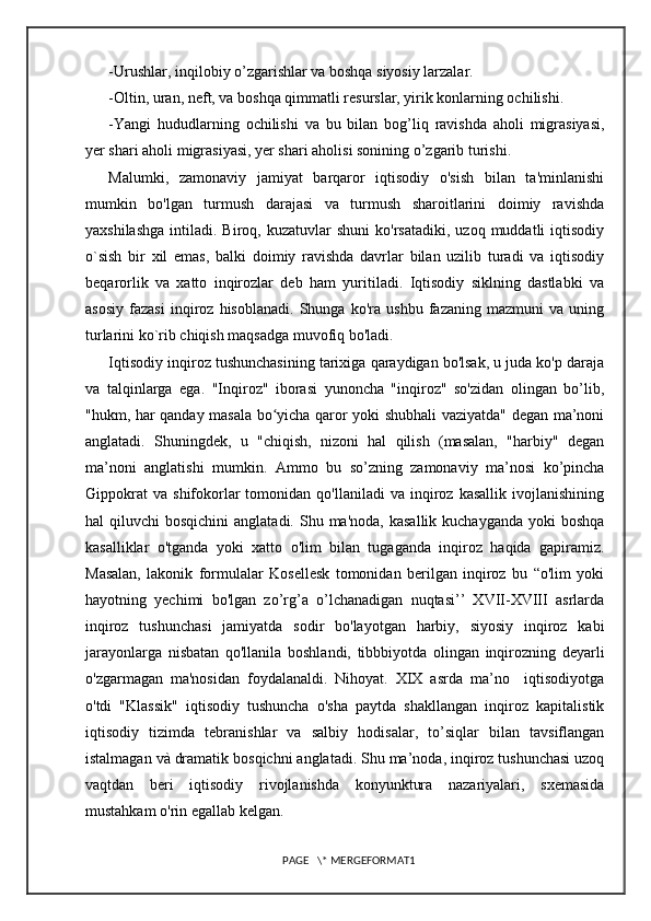 -Urushlar, inqilobiy o’zgarishlar va boshqa siyosiy larzalar.
-Oltin, uran, neft, va boshqa qimmatli resurslar, yirik konlarning ochilishi.
-Yangi   hududlarning   ochilishi   va   bu   bilan   bog’liq   ravishda   aholi   migrasiyasi,
yer shari aholi migrasiyasi, yer shari aholisi sonining o’zgarib turishi.
Malumki,   zamonaviy   jamiyat   barqaror   iqtisodiy   o'sish   bilan   ta'minlanishi
mumkin   bo'lgan   turmush   darajasi   va   turmush   sharoitlarini   doimiy   ravishda
yaxshilashga  intiladi.  Biroq,  kuzatuvlar   shuni  ko'rsatadiki,   uzoq  muddatli   iqtisodiy
o`sish   bir   xil   emas,   balki   doimiy   ravishda   davrlar   bilan   uzilib   turadi   va   iqtisodiy
beqarorlik   va   xatto   inqirozlar   deb   ham   yuritiladi.   Iqtisodiy   siklning   dastlabki   va
asosiy   fazasi   inqiroz   hisoblanadi.   Shunga   ko'ra   ushbu   fazaning   mazmuni   va   uning
turlarini ko`rib chiqish maqsadga muvofiq bo'ladi. 
Iqtisodiy inqiroz tushunchasining tarixiga qaraydigan bo'lsak, u juda ko'p daraja
va   talqinlarga   ega.   "Inqiroz"   iborasi   yunoncha   "inqiroz"   so'zidan   olingan   bo’lib,
"hukm, har qanday masala bo yicha qaror yoki shubhali vaziyatda" degan ma’noniʻ
anglatadi.   Shuningdek,   u   "chiqish,   nizoni   hal   qilish   (masalan,   "harbiy"   degan
ma’noni   anglatishi   mumkin.   Ammo   bu   so’zning   zamonaviy   ma’nosi   ko’pincha
Gippokrat   va   shifokorlar   tomonidan   qo'llaniladi   va   inqiroz  kasallik   ivojlanishining
hal  qiluvchi   bosqichini   anglatadi. Shu  ma'noda,  kasallik  kuchayganda  yoki  boshqa
kasalliklar   o'tganda   yoki   xatto   o'lim   bilan   tugaganda   inqiroz   haqida   gapiramiz.
Masalan,   lakonik   formulalar   Kosellesk   tomonidan   berilgan   inqiroz   bu   “o'lim   yoki
hayotning   yechimi   bo'lgan   zo’rg’a   o’lchanadigan   nuqtasi’’   XVII-XVIII   asrlarda
inqiroz   tushunchasi   jamiyatda   sodir   bo'layotgan   harbiy,   siyosiy   inqiroz   kabi
jarayonlarga   nisbatan   qo'llanila   boshlandi,   tibbbiyotda   olingan   inqirozning   deyarli
o'zgarmagan   ma'nosidan   foydalanaldi.   Nihoyat.   XIX   asrda   ma’no     iqtisodiyotga
o'tdi   "Klassik"   iqtisodiy   tushuncha   o'sha   paytda   shakllangan   inqiroz   kapitalistik
iqtisodiy   tizimda   tebranishlar   va   salbiy   hodisalar,   to’siqlar   bilan   tavsiflangan
istalmagan và dramatik bosqichni anglatadi. Shu ma’noda, inqiroz tushunchasi uzoq
vaqtdan   beri   iqtisodiy   rivojlanishda   konyunktura   nazariyalari,   sxemasida
mustahkam o'rin egallab kelgan. 
PAGE   \* MERGEFORMAT1 