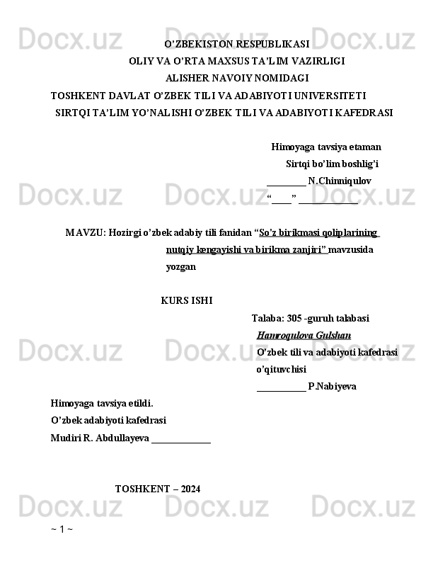 O’ZBEKISTON RESPUBLIKASI
OLIY VA O’RTA MAXSUS TA’LIM VAZIRLIGI
ALISHER NAVOIY NOMIDAGI
TOSHKENT DAVLAT O’ZBEK TILI VA ADABIYOTI UNIVERSITETI
SIRTQI TA’LIM YO’NALISHI O’ZBEK TILI VA ADABIYOTI KAFEDRASI
Himoyaga tavsiya etaman
Sirtqi bo’lim boshlig’i
________ N.Chinniqulov
“____” ____________
MAVZU: Hozirgi o’zbek adabiy tili fanidan “ So'z birikmasi qoliplarining 
nutqiy kengayishi va birikma zanjiri    ”     mavzusida 
yozgan 
KURS ISHI
Talaba: 305 -guruh talabasi 
Hamroqulova Gulshan
O’zbek tili va adabiyoti kafedrasi
o’qituvchisi
__________ P.Nabiyeva
Himoyaga tavsiya etildi. 
O’zbek adabiyoti kafedrasi
Mudiri R. Abdullayeva ____________
                          TOSHKENT – 2024          
~  1  ~ 