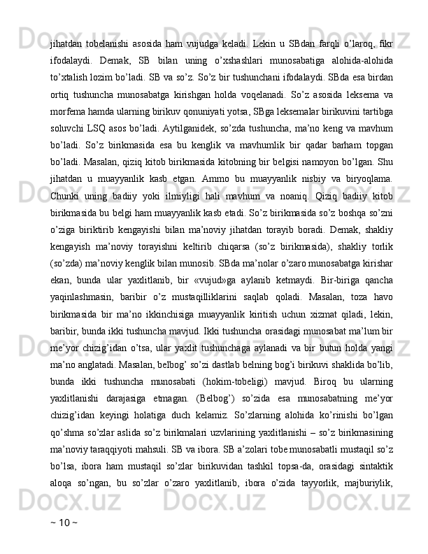 jihatdan   tobelanishi   asosida   ham   vujudga   keladi.   Lekin   u   SBdan   farqli   o’laroq,   fikr
ifodalaydi.   Demak,   SB   bilan   uning   o’xshashlari   munosabatiga   alohida-alohida
to’xtalish lozim bo’ladi. SB va so’z. So’z bir tushunchani ifodalaydi. SBda esa birdan
ortiq   tushuncha   munosabatga   kirishgan   holda   voqelanadi.   So’z   asosida   leksema   va
morfema hamda ularning birikuv qonuniyati yotsa, SBga leksemalar birikuvini tartibga
soluvchi   LSQ   asos   bo’ladi.  Aytilganidek,   so’zda   tushuncha,   ma’no  keng   va   mavhum
bo’ladi.   So’z   birikmasida   esa   bu   kenglik   va   mavhumlik   bir   qadar   barham   topgan
bo’ladi. Masalan, qiziq kitob birikmasida kitobning bir belgisi namoyon bo’lgan. Shu
jihatdan   u   muayyanlik   kasb   etgan.   Ammo   bu   muayyanlik   nisbiy   va   biryoqlama.
Chunki   uning   badiiy   yoki   ilmiyligi   hali   mavhum   va   noaniq.   Qiziq   badiiy   kitob
birikmasida bu belgi ham muayyanlik kasb etadi. So’z birikmasida so’z boshqa so’zni
o’ziga   biriktirib   kengayishi   bilan   ma’noviy   jihatdan   torayib   boradi.   Demak,   shakliy
kengayish   ma’noviy   torayishni   keltirib   chiqarsa   (so’z   birikmasida),   shakliy   torlik
(so’zda) ma’noviy kenglik bilan munosib. SBda ma’nolar o’zaro munosabatga kirishar
ekan,   bunda   ular   yaxlitlanib,   bir   «vujud»ga   aylanib   ketmaydi.   Bir-biriga   qancha
yaqinlashmasin,   baribir   o’z   mustaqilliklarini   saqlab   qoladi.   Masalan,   toza   havo
birikmasida   bir   ma’no   ikkinchisiga   muayyanlik   kiritish   uchun   xizmat   qiladi,   lekin,
baribir, bunda ikki tushuncha mavjud. Ikki tushuncha orasidagi munosabat ma’lum bir
me’yor   chizig’idan   o’tsa,   ular   yaxlit   tushunchaga   aylanadi   va   bir   butun   holda   yangi
ma’no anglatadi. Masalan, belbog’ so’zi dastlab belning bog’i birikuvi shaklida bo’lib,
bunda   ikki   tushuncha   munosabati   (hokim-tobeligi)   mavjud.   Biroq   bu   ularning
yaxlitlanishi   darajasiga   etmagan.   (Belbog’)   so’zida   esa   munosabatning   me’yor
chizig’idan   keyingi   holatiga   duch   kelamiz.   So’zlarning   alohida   ko’rinishi   bo’lgan
qo’shma  so’zlar   aslida  so’z  birikmalari  uzvlarining  yaxlitlanishi  –  so’z  birikmasining
ma’noviy taraqqiyoti mahsuli. SB va ibora. SB a’zolari tobe munosabatli mustaqil so’z
bo’lsa,   ibora   ham   mustaqil   so’zlar   birikuvidan   tashkil   topsa-da,   orasidagi   sintaktik
aloqa   so’ngan,   bu   so’zlar   o’zaro   yaxlitlanib,   ibora   o’zida   tayyorlik,   majburiylik,
~  10  ~ 