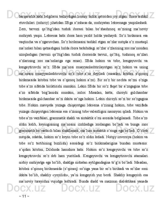 barqarorlik kabi belgilarni tashiydigan lisoniy birlik qatoridan joy olgan. Ibora tashkil
etuvchilari   (zohiriy)   jihatidan   SBga   o’xshasa-da,   mohiyatan   leksemaga   yaqinlashadi.
Zero,   tarvuzi   qo’ltig’idan   tushdi   iborasi   bilan   bo’shashmoq   so’zining   ma’noviy
mohiyati   yaqin.   Leksema   kabi   ibora   ham   yaxlit   holda   yashaydi.   So’z   birikmasi   esa
vaqtincha va o’zgaruvchan. So’z birikmasini tashkil etgan so’zlar nutqda o’z mustaqil
ma’nolari bilan qatnashgani holda ibora tarkibidagi so’zlar o’zlarining xos ma’nosidan
uzoqlashgan   (tarvuzi   qo’ltig’idan   tushdi   iborasida   tarvuz,   qo’ltiq,   tushmoq   so’zlari
o’zlarining   xos   ma’nolariga   ega   emas).   SBda   hokim   va   tobe,   kengayuvchi   va
kengaytiruvchi   so’z.   SBda   ma’nosi   muayyanlashtirilayotgan   so’z   hokim   va   uning
ma’nosini   muayyanlashtiruvchi   so’z   tobe   a’zo   deyiladi   (masalan,   kitobni   o’qimoq
birikmasida   kitobni   tobe   va   o’qimoq   hokim   a’zo).   Bir   so’z   bir   nechta   so’zni   o’ziga
tobe  a’zo   sifatida  biriktirishi   mumkin.  Lekin  SBda   bir   so’z   faqat   bir   a’zogagina   tobe
a’zo   sifatida   bog’lanishi   mumkin,   xolos.   Masalan,   katta,   chiroyli   gulchambar
birikmasida gulchambar so’zi ikkita so’zga hokim. Lekin chiroyli so’zi bir so’zgagina
tobe.   Hokim   mavqeda   yuzaga   chiqayotgan   leksema   o’zining   hokim,   tobe   vazifada
yuzaga chiqayotgan leksema esa o’zining tobe valentligini namoyon qiladi. Hokim va
tobe a’zo vazifalari, grammatik shakli va sintaktik o’rni asosida belgilanadi. Tobe a’zo
oldin   kelib,   keyingisining   ma’nosini   izohlashga   xoslangan   bo’ladi   va   bunga   mos
grammatik ko’rsatkich bilan shakllanadi, ma’lum sintaktik o’ringa ega bo’ladi. O’zbek
nutqida, odatda, hokim so’z keyin tobe so’z oldin keladi. Nutqiy inversiya (hokim va
tobe   so’z   tartibining   buzilishi)   asosidagi   so’z   birikmalarigina   bundan   mustasno:
o’qidim   kitobni,   Dilshoda   hamshira   kabi.   Hokim   so’z   kengayuvchi   va   tobe   so’z
kengaytiruvchi   so’z   deb   ham   yuritiladi.   Kengayuvchi   va   kengaytiruvchi   atamalari
nisbiy mohiyatga ega bo’lib, shaklga nisbatan aytilgandagina to’g’ri bo’ladi. Masalan,
kitobni   o’qimoq   birikmasida   (o’qimoq)   so’ziga   yana   bir   so’z   birikadi   va   so’zlar   soni
ikkita   bo’lib,   shakliy   «yoyilish»,   ya’ni   kengayish   yuz   berdi.   Shakliy   kengayish   esa
ma’noviy   torayishni   vujudga   keltiradi.   Bunda   shakl   va   mazmun   dialektikasi   yanada
~  11  ~ 