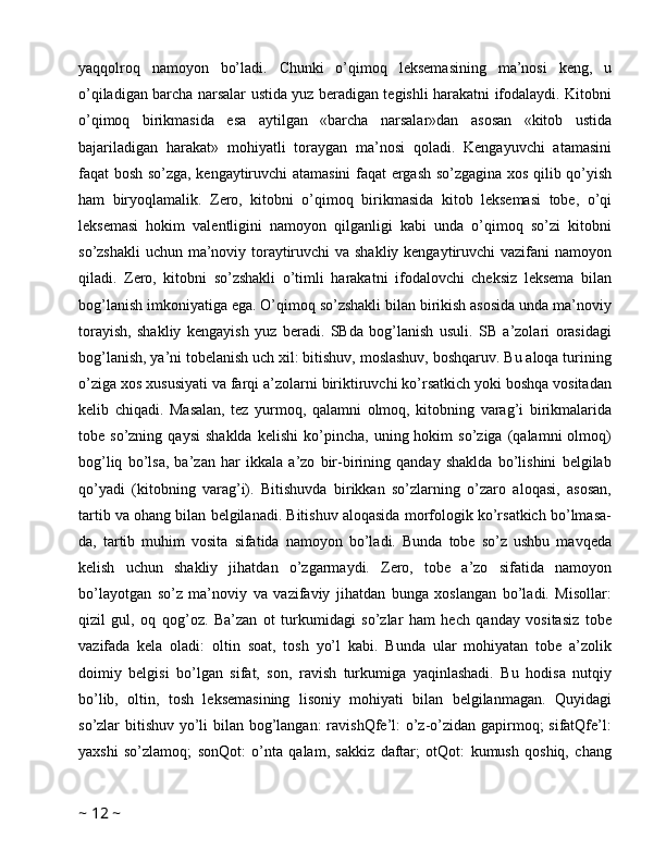 yaqqolroq   namoyon   bo’ladi.   Chunki   o’qimoq   leksemasining   ma’nosi   keng,   u
o’qiladigan barcha narsalar ustida yuz beradigan tegishli harakatni ifodalaydi. Kitobni
o’qimoq   birikmasida   esa   aytilgan   «barcha   narsalar»dan   asosan   «kitob   ustida
bajariladigan   harakat»   mohiyatli   toraygan   ma’nosi   qoladi.   Kengayuvchi   atamasini
faqat bosh so’zga, kengaytiruvchi atamasini  faqat ergash so’zgagina xos qilib qo’yish
ham   biryoqlamalik.   Zero,   kitobni   o’qimoq   birikmasida   kitob   leksemasi   tobe,   o’qi
leksemasi   hokim   valentligini   namoyon   qilganligi   kabi   unda   o’qimoq   so’zi   kitobni
so’zshakli  uchun ma’noviy toraytiruvchi  va shakliy kengaytiruvchi vazifani namoyon
qiladi.   Zero,   kitobni   so’zshakli   o’timli   harakatni   ifodalovchi   cheksiz   leksema   bilan
bog’lanish imkoniyatiga ega. O’qimoq so’zshakli bilan birikish asosida unda ma’noviy
torayish,   shakliy   kengayish   yuz   beradi.   SBda   bog’lanish   usuli.   SB   a’zolari   orasidagi
bog’lanish, ya’ni tobelanish uch xil: bitishuv, moslashuv, boshqaruv. Bu aloqa turining
o’ziga xos xususiyati va farqi a’zolarni biriktiruvchi ko’rsatkich yoki boshqa vositadan
kelib   chiqadi.   Masalan,   tez   yurmoq,   qalamni   olmoq,   kitobning   varag’i   birikmalarida
tobe  so’zning   qaysi   shaklda   kelishi   ko’pincha,   uning  hokim   so’ziga   (qalamni   olmoq)
bog’liq   bo’lsa,   ba’zan   har   ikkala   a’zo   bir-birining   qanday   shaklda   bo’lishini   belgilab
qo’yadi   (kitobning   varag’i).   Bitishuvda   birikkan   so’zlarning   o’zaro   aloqasi,   asosan,
tartib va ohang bilan belgilanadi. Bitishuv aloqasida morfologik ko’rsatkich bo’lmasa-
da,   tartib   muhim   vosita   sifatida   namoyon   bo’ladi.   Bunda   tobe   so’z   ushbu   mavqeda
kelish   uchun   shakliy   jihatdan   o’zgarmaydi.   Zero,   tobe   a’zo   sifatida   namoyon
bo’layotgan   so’z   ma’noviy   va   vazifaviy   jihatdan   bunga   xoslangan   bo’ladi.   Misollar:
qizil   gul,   oq   qog’oz.   Ba’zan   ot   turkumidagi   so’zlar   ham   hech   qanday   vositasiz   tobe
vazifada   kela   oladi:   oltin   soat,   tosh   yo’l   kabi.   Bunda   ular   mohiyatan   tobe   a’zolik
doimiy   belgisi   bo’lgan   sifat,   son,   ravish   turkumiga   yaqinlashadi.   Bu   hodisa   nutqiy
bo’lib,   oltin,   tosh   leksemasining   lisoniy   mohiyati   bilan   belgilanmagan.   Quyidagi
so’zlar bitishuv yo’li  bilan bog’langan:  ravishQfe’l: o’z-o’zidan gapirmoq;  sifatQfe’l:
yaxshi   so’zlamoq;   sonQot:   o’nta   qalam,   sakkiz   daftar;   otQot:   kumush   qoshiq,   chang
~  12  ~ 