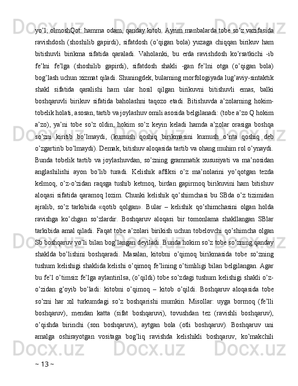 yo’l; olmoshQot: hamma odam, qanday kitob. Ayrim manbalarda tobe so’z vazifasida
ravishdosh   (shoshilib   gapirdi),   sifatdosh   (o’qigan   bola)   yuzaga   chiqqan   birikuv   ham
bitishuvli   birikma   sifatida   qaraladi.   Vaholanki,   bu   erda   ravishdosh   ko’rsatkichi   -ib
fe’lni   fe’lga   (shoshilib   gapirdi),   sifatdosh   shakli   -gan   fe’lni   otga   (o’qigan   bola)
bog’lash uchun xizmat qiladi. Shuningdek, bularning morfologiyada lug’aviy-sintaktik
shakl   sifatida   qaralishi   ham   ular   hosil   qilgan   birikuvni   bitishuvli   emas,   balki
boshqaruvli   birikuv   sifatida   baholashni   taqozo   etadi.   Bitishuvda   a’zolarning   hokim-
tobelik holati, asosan, tartib va joylashuv omili asosida belgilanadi: (tobe a’zo Q hokim
a’zo),   ya’ni   tobe   so’z   oldin,   hokim   so’z   keyin   keladi   hamda   a’zolar   orasiga   boshqa
so’zni   kiritib   bo’lmaydi,   (kumush   qoshiq   birikmasini   kumush   o’nta   qoshiq   deb
o’zgartirib bo’lmaydi). Demak, bitishuv aloqasida tartib va ohang muhim rol o’ynaydi.
Bunda   tobelik   tartib   va   joylashuvdan,   so’zning   grammatik   xususiyati   va   ma’nosidan
anglashilishi   ayon   bo’lib   turadi.   Kelishik   affiksi   o’z   ma’nolarini   yo’qotgan   tezda
kelmoq,   o’z-o’zidan   raqsga   tushib   ketmoq,   birdan   gapirmoq   birikuvini   ham   bitishuv
aloqasi   sifatida  qaramoq  lozim. Chunki  kelishik  qo’shimchasi  bu  SBda  o’z  tizimidan
ajralib,   so’z   tarkibida   «qotib   qolgan».   Bular   –   kelishik   qo’shimchasini   olgan   holda
ravishga   ko’chgan   so’zlardir.   Boshqaruv   aloqasi   bir   tomonlama   shakllangan   SBlar
tarkibida amal qiladi. Faqat tobe a’zolari birikish uchun tobelovchi qo’shimcha olgan
Sb boshqaruv yo’li bilan bog’langan deyiladi. Bunda hokim so’z tobe so’zning qanday
shaklda   bo’lishini   boshqaradi.   Masalan,   kitobni   o’qimoq   birikmasida   tobe   so’zning
tushum kelishigi shaklida kelishi o’qimoq fe’lining o’timliligi bilan belgilangan. Agar
bu fe’l o’timsiz fe’lga aylantirilsa, (o’qildi) tobe so’zdagi tushum kelishigi shakli o’z-
o’zidan   g’oyib   bo’ladi:   kitobni   o’qimoq   –   kitob   o’qildi.   Boshqaruv   aloqasida   tobe
so’zni   har   xil   turkumdagi   so’z   boshqarishi   mumkin.   Misollar:   uyga   bormoq   (fe’lli
boshqaruv),   mendan   katta   (sifat   boshqaruvi),   tovushdan   tez   (ravishli   boshqaruv),
o’qishda   birinchi   (son   boshqaruvi),   aytgan   bola   (otli   boshqaruv).   Boshqaruv   uni
amalga   oshirayotgan   vositaga   bog’liq   ravishda   kelishikli   boshqaruv,   ko’makchili
~  13  ~