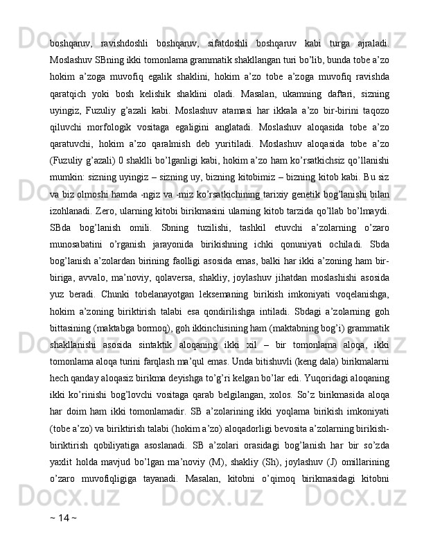 boshqaruv,   ravishdoshli   boshqaruv,   sifatdoshli   boshqaruv   kabi   turga   ajraladi.
Moslashuv SBning ikki tomonlama grammatik shakllangan turi bo’lib, bunda tobe a’zo
hokim   a’zoga   muvofiq   egalik   shaklini,   hokim   a’zo   tobe   a’zoga   muvofiq   ravishda
qaratqich   yoki   bosh   kelishik   shaklini   oladi.   Masalan,   ukamning   daftari,   sizning
uyingiz,   Fuzuliy   g’azali   kabi.   Moslashuv   atamasi   har   ikkala   a’zo   bir-birini   taqozo
qiluvchi   morfologik   vositaga   egaligini   anglatadi.   Moslashuv   aloqasida   tobe   a’zo
qaratuvchi,   hokim   a’zo   qaralmish   deb   yuritiladi.   Moslashuv   aloqasida   tobe   a’zo
(Fuzuliy g’azali) 0 shaklli bo’lganligi kabi, hokim a’zo ham ko’rsatkichsiz qo’llanishi
mumkin: sizning uyingiz – sizning uy, bizning kitobimiz – bizning kitob kabi. Bu siz
va biz olmoshi hamda -ngiz va -miz ko’rsatkichining tarixiy genetik bog’lanishi bilan
izohlanadi. Zero, ularning kitobi birikmasini ularning kitob tarzida qo’llab bo’lmaydi.
SBda   bog’lanish   omili.   Sbning   tuzilishi,   tashkil   etuvchi   a’zolarning   o’zaro
munosabatini   o’rganish   jarayonida   birikishning   ichki   qonuniyati   ochiladi.   Sbda
bog’lanish a’zolardan birining faolligi  asosida  emas, balki  har  ikki a’zoning ham bir-
biriga,   avvalo,   ma’noviy,   qolaversa,   shakliy,   joylashuv   jihatdan   moslashishi   asosida
yuz   beradi.   Chunki   tobelanayotgan   leksemaning   birikish   imkoniyati   voqelanishga,
hokim   a’zoning   biriktirish   talabi   esa   qondirilishga   intiladi.   Sbdagi   a’zolarning   goh
bittasining (maktabga bormoq), goh ikkinchisining ham (maktabning bog’i) grammatik
shakllanishi   asosida   sintaktik   aloqaning   ikki   xil   –   bir   tomonlama   aloqa,   ikki
tomonlama aloqa turini farqlash ma’qul emas. Unda bitishuvli (keng dala) birikmalarni
hech qanday aloqasiz birikma deyishga to’g’ri kelgan bo’lar edi. Yuqoridagi aloqaning
ikki   ko’rinishi   bog’lovchi   vositaga   qarab   belgilangan,   xolos.   So’z   birikmasida   aloqa
har   doim   ham   ikki   tomonlamadir.   SB   a’zolarining   ikki   yoqlama   birikish   imkoniyati
(tobe a’zo) va biriktirish talabi (hokim a’zo) aloqadorligi bevosita a’zolarning birikish-
biriktirish   qobiliyatiga   asoslanadi.   SB   a’zolari   orasidagi   bog’lanish   har   bir   so’zda
yaxlit   holda   mavjud   bo’lgan   ma’noviy   (M),   shakliy   (Sh),   joylashuv   (J)   omillarining
o’zaro   muvofiqligiga   tayanadi.   Masalan,   kitobni   o’qimoq   birikmasidagi   kitobni
~  14  ~ 