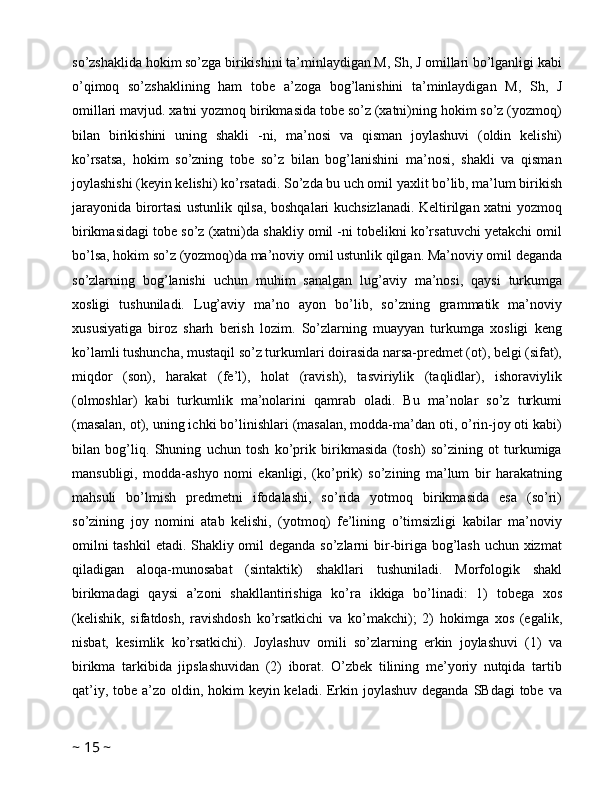 so’zshaklida hokim so’zga birikishini ta’minlaydigan M, Sh, J omillari bo’lganligi kabi
o’qimoq   so’zshaklining   ham   tobe   a’zoga   bog’lanishini   ta’minlaydigan   M,   Sh,   J
omillari mavjud. xatni yozmoq birikmasida tobe so’z (xatni)ning hokim so’z (yozmoq)
bilan   birikishini   uning   shakli   -ni,   ma’nosi   va   qisman   joylashuvi   (oldin   kelishi)
ko’rsatsa,   hokim   so’zning   tobe   so’z   bilan   bog’lanishini   ma’nosi,   shakli   va   qisman
joylashishi (keyin kelishi) ko’rsatadi. So’zda bu uch omil yaxlit bo’lib, ma’lum birikish
jarayonida birortasi ustunlik qilsa, boshqalari kuchsizlanadi. Keltirilgan xatni yozmoq
birikmasidagi tobe so’z (xatni)da shakliy omil -ni tobelikni ko’rsatuvchi yetakchi omil
bo’lsa, hokim so’z (yozmoq)da ma’noviy omil ustunlik qilgan. Ma’noviy omil deganda
so’zlarning   bog’lanishi   uchun   muhim   sanalgan   lug’aviy   ma’nosi,   qaysi   turkumga
xosligi   tushuniladi.   Lug’aviy   ma’no   ayon   bo’lib,   so’zning   grammatik   ma’noviy
xususiyatiga   biroz   sharh   berish   lozim.   So’zlarning   muayyan   turkumga   xosligi   keng
ko’lamli tushuncha, mustaqil so’z turkumlari doirasida narsa-predmet (ot), belgi (sifat),
miqdor   (son),   harakat   (fe’l),   holat   (ravish),   tasviriylik   (taqlidlar),   ishoraviylik
(olmoshlar)   kabi   turkumlik   ma’nolarini   qamrab   oladi.   Bu   ma’nolar   so’z   turkumi
(masalan, ot), uning ichki bo’linishlari (masalan, modda-ma’dan oti, o’rin-joy oti kabi)
bilan   bog’liq.   Shuning   uchun   tosh   ko’prik   birikmasida   (tosh)   so’zining   ot   turkumiga
mansubligi,   modda-ashyo   nomi   ekanligi,   (ko’prik)   so’zining   ma’lum   bir   harakatning
mahsuli   bo’lmish   predmetni   ifodalashi,   so’rida   yotmoq   birikmasida   esa   (so’ri)
so’zining   joy   nomini   atab   kelishi,   (yotmoq)   fe’lining   o’timsizligi   kabilar   ma’noviy
omilni  tashkil  etadi. Shakliy omil deganda so’zlarni bir-biriga bog’lash uchun xizmat
qiladigan   aloqa-munosabat   (sintaktik)   shakllari   tushuniladi.   Morfologik   shakl
birikmadagi   qaysi   a’zoni   shakllantirishiga   ko’ra   ikkiga   bo’linadi:   1)   tobega   xos
(kelishik,   sifatdosh,   ravishdosh   ko’rsatkichi   va   ko’makchi);   2)   hokimga   xos   (egalik,
nisbat,   kesimlik   ko’rsatkichi).   Joylashuv   omili   so’zlarning   erkin   joylashuvi   (1)   va
birikma   tarkibida   jipslashuvidan   (2)   iborat.   O’zbek   tilining   me’yoriy   nutqida   tartib
qat’iy, tobe a’zo oldin, hokim  keyin keladi. Erkin joylashuv deganda SBdagi  tobe va
~  15  ~