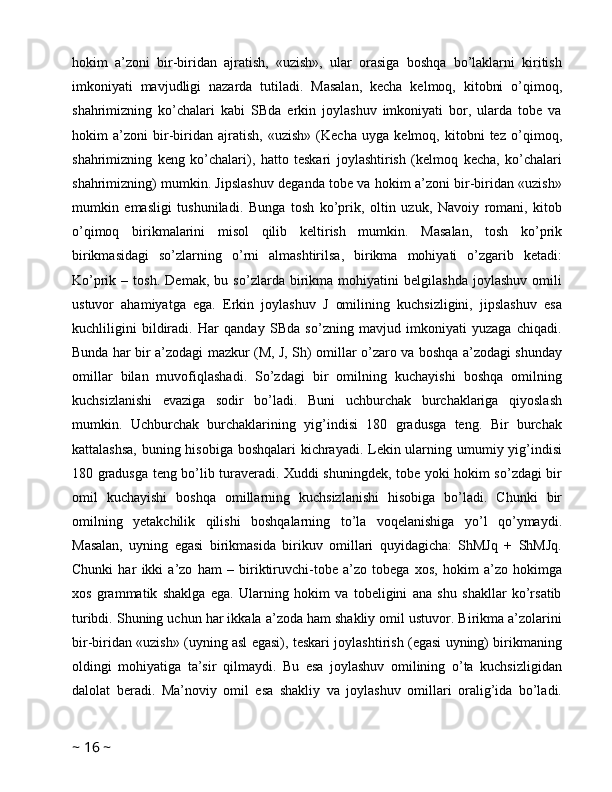 hokim   a’zoni   bir-biridan   ajratish,   «uzish»,   ular   orasiga   boshqa   bo’laklarni   kiritish
imkoniyati   mavjudligi   nazarda   tutiladi.   Masalan,   kecha   kelmoq,   kitobni   o’qimoq,
shahrimizning   ko’chalari   kabi   SBda   erkin   joylashuv   imkoniyati   bor,   ularda   tobe   va
hokim   a’zoni   bir-biridan   ajratish,   «uzish»   (Kecha   uyga   kelmoq,   kitobni   tez   o’qimoq,
shahrimizning   keng   ko’chalari),   hatto   teskari   joylashtirish   (kelmoq   kecha,   ko’chalari
shahrimizning) mumkin. Jipslashuv deganda tobe va hokim a’zoni bir-biridan «uzish»
mumkin   emasligi   tushuniladi.   Bunga   tosh   ko’prik,   oltin   uzuk,   Navoiy   romani,   kitob
o’qimoq   birikmalarini   misol   qilib   keltirish   mumkin.   Masalan,   tosh   ko’prik
birikmasidagi   so’zlarning   o’rni   almashtirilsa,   birikma   mohiyati   o’zgarib   ketadi:
Ko’prik   –   tosh.   Demak,   bu   so’zlarda   birikma   mohiyatini   belgilashda   joylashuv   omili
ustuvor   ahamiyatga   ega.   Erkin   joylashuv   J   omilining   kuchsizligini,   jipslashuv   esa
kuchliligini   bildiradi.   Har   qanday   SBda   so’zning   mavjud   imkoniyati   yuzaga   chiqadi.
Bunda har bir a’zodagi mazkur (M, J, Sh) omillar o’zaro va boshqa a’zodagi shunday
omillar   bilan   muvofiqlashadi.   So’zdagi   bir   omilning   kuchayishi   boshqa   omilning
kuchsizlanishi   evaziga   sodir   bo’ladi.   Buni   uchburchak   burchaklariga   qiyoslash
mumkin.   Uchburchak   burchaklarining   yig’indisi   180   gradusga   teng.   Bir   burchak
kattalashsa,  buning hisobiga boshqalari kichrayadi. Lekin ularning umumiy yig’indisi
180 gradusga teng bo’lib turaveradi. Xuddi shuningdek, tobe yoki hokim so’zdagi bir
omil   kuchayishi   boshqa   omillarning   kuchsizlanishi   hisobiga   bo’ladi.   Chunki   bir
omilning   yetakchilik   qilishi   boshqalarning   to’la   voqelanishiga   yo’l   qo’ymaydi.
Masalan,   uyning   egasi   birikmasida   birikuv   omillari   quyidagicha:   ShMJq   +   ShMJq.
Chunki   har   ikki   a’zo   ham   –   biriktiruvchi-tobe   a’zo   tobega   xos,   hokim   a’zo   hokimga
xos   grammatik   shaklga   ega.   Ularning   hokim   va   tobeligini   ana   shu   shakllar   ko’rsatib
turibdi. Shuning uchun har ikkala a’zoda ham shakliy omil ustuvor. Birikma a’zolarini
bir-biridan «uzish» (uyning asl egasi), teskari joylashtirish (egasi uyning) birikmaning
oldingi   mohiyatiga   ta’sir   qilmaydi.   Bu   esa   joylashuv   omilining   o’ta   kuchsizligidan
dalolat   beradi.   Ma’noviy   omil   esa   shakliy   va   joylashuv   omillari   oralig’ida   bo’ladi.
~  16  ~ 