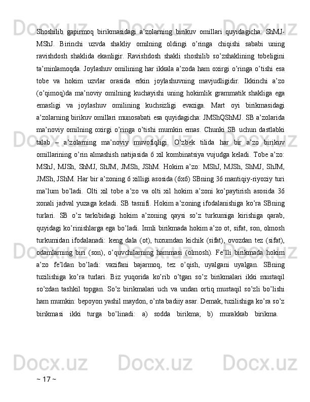 Shoshilib   gapirmoq   birikmasidagi   a’zolarning   birikuv   omillari   quyidagicha:   ShMJ-
MShJ.   Birinchi   uzvda   shakliy   omilning   oldingi   o’ringa   chiqishi   sababi   uning
ravishdosh   shaklida   ekanligir.   Ravishdosh   shakli   shoshilib   so’zshaklining   tobeligini
ta’minlamoqda.   Joylashuv   omilining   har   ikkala   a’zoda   ham   oxirgi   o’ringa  o’tishi   esa
tobe   va   hokim   uzvlar   orasida   erkin   joylashuvning   mavjudligidir.   Ikkinchi   a’zo
(o’qimoq)da   ma’noviy   omilning   kuchayishi   uning   hokimlik   grammatik   shakliga   ega
emasligi   va   joylashuv   omilining   kuchsizligi   evaziga.   Mart   oyi   birikmasidagi
a’zolarning birikuv omillari munosabati esa quyidagicha: JMShQShMJ. SB a’zolarida
ma’noviy   omilning   oxirgi   o’ringa   o’tishi   mumkin   emas.   Chunki   SB   uchun   dastlabki
talab   –   a’zolarning   ma’noviy   muvofiqligi.   O’zbek   tilida   har   bir   a’zo   birikuv
omillarining o’rin almashish natijasida 6 xil kombinatsiya vujudga keladi. Tobe a’zo:
MShJ,   MJSh,   ShMJ,   ShJM,   JMSh,   JShM.   Hokim   a’zo:   MShJ,   MJSh,   ShMJ,   ShJM,
JMSh, JShM. Har bir a’zoning 6 xilligi asosida (6x6) SBning 36 mantiqiy-riyoziy turi
ma’lum   bo’ladi.   Olti   xil   tobe   a’zo   va   olti   xil   hokim   a’zoni   ko’paytirish   asosida   36
xonali  jadval   yuzaga  keladi.  SB tasnifi.  Hokim  a’zoning  ifodalanishiga  ko’ra SBning
turlari.   SB   o’z   tarkibidagi   hokim   a’zoning   qaysi   so’z   turkumiga   kirishiga   qarab,
quyidagi ko’rinishlarga ega bo’ladi. Ismli birikmada hokim a’zo ot, sifat, son, olmosh
turkumidan   ifodalanadi:   keng   dala   (ot),   tuxumdan   kichik   (sifat),   ovozdan   tez   (sifat),
odamlarning   biri   (son),   o’quvchilarning   hammasi   (olmosh).   Fe’lli   birikmada   hokim
a’zo   fe’ldan   bo’ladi:   vazifani   bajarmoq,   tez   o’qish,   uyalgani   uyalgan.   SBning
tuzilishiga   ko’ra   turlari.   Biz   yuqorida   ko’rib   o’tgan   so’z   birikmalari   ikki   mustaqil
so’zdan   tashkil   topgan.   So’z   birikmalari   uch   va   undan   ortiq   mustaqil   so’zli   bo’lishi
ham mumkin: bepoyon yashil maydon, o’nta badiiy asar. Demak, tuzilishiga ko’ra so’z
birikmasi   ikki   turga   bo’linadi:   a)   sodda   birikma;   b)   murakkab   birikma.  
~  17  ~ 