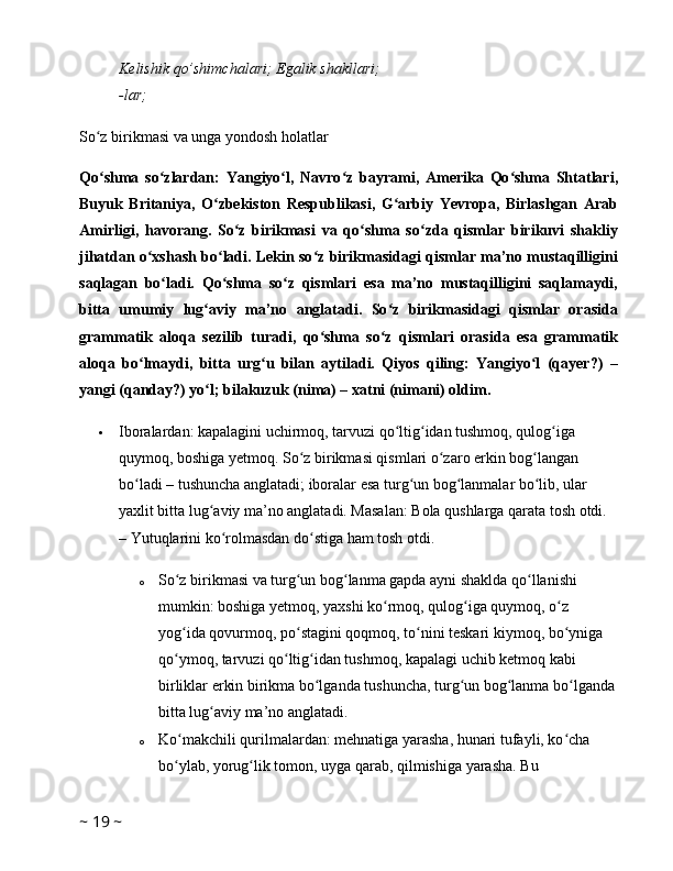 Kelishik   qo’shimchalari;   Egalik   shakllari;  
-lar;  
So z birikmasi va unga yondosh holatlarʻ
Qo shma   so zlardan:   Yangiyo l,   Navro z   bayrami,   Amerika   Qo shma   Shtatlari,
ʻ ʻ ʻ ʻ ʻ
Buyuk   Britaniya,   O zbekiston   Respublikasi,   G arbiy   Yevropa,   Birlashgan   Arab	
ʻ ʻ
Amirligi,   havorang.   So z   birikmasi   va   qo shma   so zda   qismlar   birikuvi   shakliy	
ʻ ʻ ʻ
jihatdan o xshash bo ladi. Lekin so z birikmasidagi qismlar ma’no mustaqilligini	
ʻ ʻ ʻ
saqlagan   bo ladi.   Qo shma   so z   qismlari   esa   ma’no   mustaqilligini   saqlamaydi,	
ʻ ʻ ʻ
bitta   umumiy   lug aviy   ma’no   anglatadi.   So z   birikmasidagi   qismlar   orasida	
ʻ ʻ
grammatik   aloqa   sezilib   turadi,   qo shma   so z   qismlari   orasida   esa   grammatik	
ʻ ʻ
aloqa   bo lmaydi,   bitta   urg u   bilan   aytiladi.   Qiyos   qiling:   Yangiyo l   (qayer?)   –	
ʻ ʻ ʻ
yangi (qanday?) yo l; bilakuzuk (nima) – xatni (nimani) oldim. 	
ʻ
 Iboralardan: kapalagini uchirmoq, tarvuzi qo ltig idan tushmoq, qulog iga 	
ʻ ʻ ʻ
quymoq, boshiga yetmoq. So z birikmasi qismlari o zaro erkin bog langan 	
ʻ ʻ ʻ
bo ladi – tushuncha anglatadi; iboralar esa turg un bog lanmalar bo lib, ular 	
ʻ ʻ ʻ ʻ
yaxlit bitta lug aviy ma’no anglatadi. Masalan: Bola qushlarga qarata tosh otdi. 	
ʻ
– Yutuqlarini ko rolmasdan do stiga ham tosh otdi. 	
ʻ ʻ
o So z birikmasi va turg un bog lanma gapda ayni shaklda qo llanishi 	
ʻ ʻ ʻ ʻ
mumkin: boshiga yetmoq, yaxshi ko rmoq, qulog iga quymoq, o z 	
ʻ ʻ ʻ
yog ida qovurmoq, po stagini qoqmoq, to nini teskari kiymoq, bo yniga 	
ʻ ʻ ʻ ʻ
qo ymoq, tarvuzi qo ltig idan tushmoq, kapalagi uchib ketmoq kabi 
ʻ ʻ ʻ
birliklar erkin birikma bo lganda tushuncha, turg un bog lanma bo lganda	
ʻ ʻ ʻ ʻ
bitta lug aviy ma’no anglatadi. 	
ʻ
o Ko makchili qurilmalardan: mehnatiga yarasha, hunari tufayli, ko cha 	
ʻ ʻ
bo ylab, yorug lik tomon, uyga qarab, qilmishiga yarasha. Bu 
ʻ ʻ
~  19  ~ 