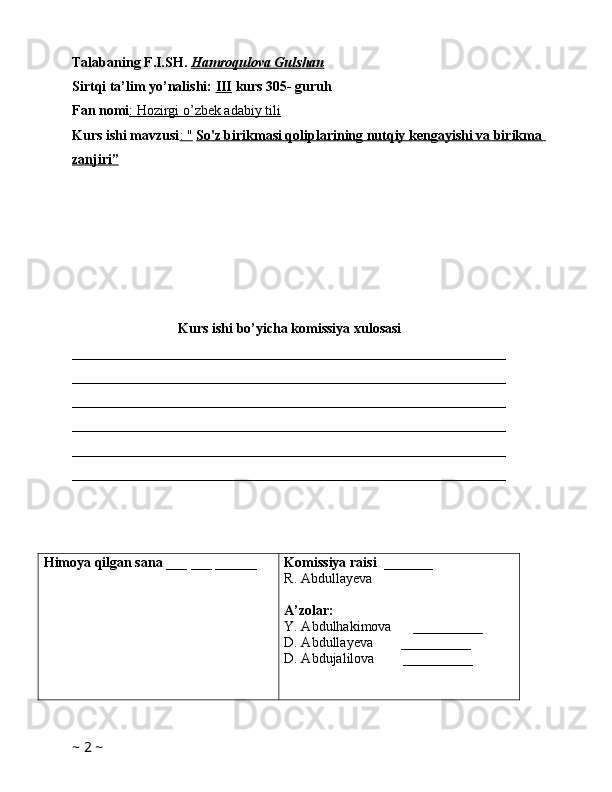 Talabaning F.I.SH.  Hamroqulova Gulshan
Sirtqi ta’lim yo’nalishi:  III  kurs 305- guruh 
Fan nomi : Hozirgi o’zbek adabiy tili  
Kurs ishi mavzusi : "   So'z birikmasi qoliplarining nutqiy kengayishi va birikma 
zanjiri”
Kurs ishi bo’yicha komissiya xulosasi 
______________________________________________________________
______________________________________________________________
______________________________________________________________
______________________________________________________________
______________________________________________________________
______________________________________________________________
Himoya qilgan sana  ___ ___ ______ Komissiya raisi   _______
R. Abdullayeva
A’zolar:
Y. Abdulhakimova      __________
D. Abdullayeva        __________
D. Abdujalilova         __________
       
~  2  ~ 