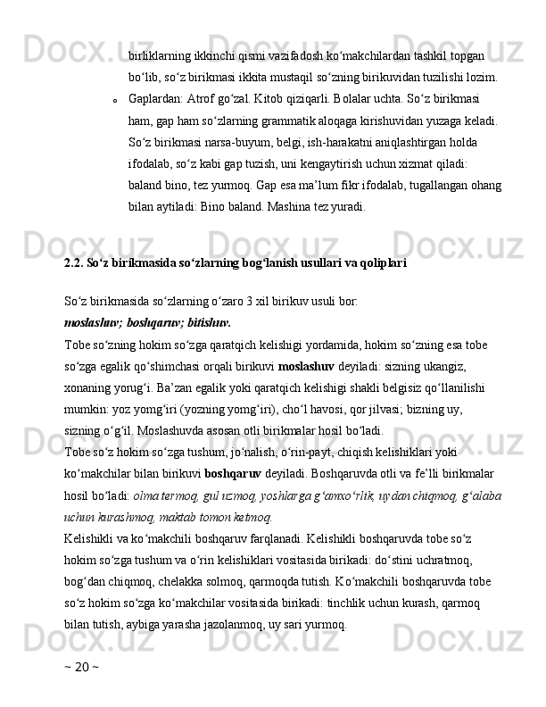 birliklarning ikkinchi qismi vazifadosh ko makchilardan tashkil topgan ʻ
bo lib, so z birikmasi ikkita mustaqil so zning birikuvidan tuzilishi lozim. 	
ʻ ʻ ʻ
o Gaplardan: Atrof go zal. Kitob qiziqarli. Bolalar uchta. So z birikmasi 	
ʻ ʻ
ham, gap ham so zlarning grammatik aloqaga kirishuvidan yuzaga keladi. 	
ʻ
So z birikmasi narsa-buyum, belgi, ish-harakatni aniqlashtirgan holda 	
ʻ
ifodalab, so z kabi gap tuzish, uni kengaytirish uchun xizmat qiladi: 	
ʻ
baland bino, tez yurmoq. Gap esa ma’lum fikr ifodalab, tugallangan ohang
bilan aytiladi: Bino baland. Mashina tez yuradi. 
2.2.   So z birikmasida so zlarning bog lanish usullari va qoliplari 	
ʻ ʻ ʻ
So z birikmasida so zlarning o zaro 3 xil birikuv usuli bor: 	
ʻ ʻ ʻ
moslashuv; boshqaruv; bitishuv.
Tobe so zning hokim so zga qaratqich kelishigi yordamida, hokim so zning esa tobe 	
ʻ ʻ ʻ
so zga egalik qo shimchasi orqali birikuvi 	
ʻ ʻ moslashuv  deyiladi: sizning ukangiz, 
xonaning yorug i. Ba’zan egalik yoki qaratqich kelishigi shakli belgisiz qo llanilishi 	
ʻ ʻ
mumkin: yoz yomg iri (yozning yomg iri), cho l havosi, qor jilvasi; bizning uy, 	
ʻ ʻ ʻ
sizning o g il. Moslashuvda asosan otli birikmalar hosil bo ladi. 	
ʻ ʻ ʻ
Tobe so z hokim so zga tushum, jo nalish, o rin-payt, chiqish kelishiklari yoki 
ʻ ʻ ʻ ʻ
ko makchilar bilan birikuvi 	
ʻ boshqaruv  deyiladi. Boshqaruvda otli va fe’lli birikmalar 
hosil bo ladi: 	
ʻ olma termoq, gul uzmoq, yoshlarga g amxo rlik, uydan chiqmoq, g alaba	ʻ ʻ ʻ
uchun kurashmoq, maktab tomon ketmoq.  
Kelishikli va ko makchili boshqaruv farqlanadi. Kelishikli boshqaruvda tobe so z 	
ʻ ʻ
hokim so zga tushum va o rin kelishiklari vositasida birikadi: do stini uchratmoq, 	
ʻ ʻ ʻ
bog dan chiqmoq, chelakka solmoq, qarmoqda tutish. Ko makchili boshqaruvda tobe 	
ʻ ʻ
so z hokim so zga ko makchilar vositasida birikadi: tinchlik uchun kurash, qarmoq 
ʻ ʻ ʻ
bilan tutish, aybiga yarasha jazolanmoq, uy sari yurmoq. 
~  20  ~ 