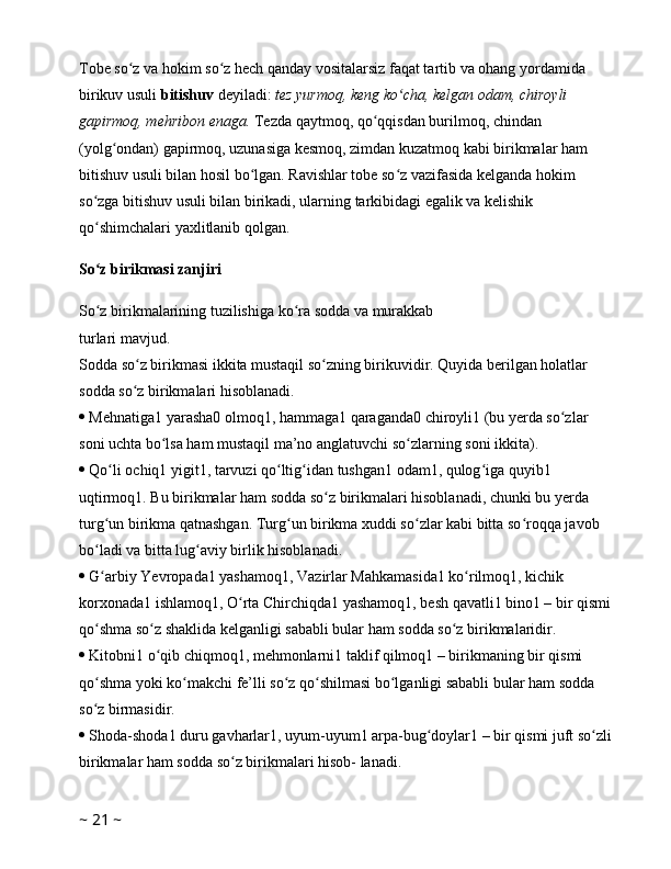 Tobe so z va hokim so z hech qanday vositalarsiz faqat tartib va ohang yordamida ʻ ʻ
birikuv usuli  bitishuv  deyiladi:  tez yurmoq, keng ko cha, kelgan odam, chiroyli 	
ʻ
gapirmoq, mehribon enaga.  Tezda qaytmoq, qo qqisdan burilmoq, chindan 	
ʻ
(yolg ondan) gapirmoq, uzunasiga kesmoq, zimdan kuzatmoq kabi birikmalar ham 	
ʻ
bitishuv usuli bilan hosil bo lgan. Ravishlar tobe so z vazifasida kelganda hokim 	
ʻ ʻ
so zga bitishuv usuli bilan birikadi, ularning tarkibidagi egalik va kelishik 	
ʻ
qo shimchalari yaxlitlanib qolgan. 
ʻ
So z birikmasi zanjiri
ʻ
So z birikmalarining tuzilishiga ko ra 
ʻ ʻ sodda   va   murakkab  
turlari mavjud. 
Sodda so z birikmasi ikkita mustaqil so zning birikuvidir. Quyida berilgan holatlar 	
ʻ ʻ
sodda so z birikmalari hisoblanadi. 
ʻ
  Mehnatiga1 yarasha0 olmoq1, hammaga1 qaraganda0 chiroyli1 (bu yerda so zlar 	
ʻ
soni uchta bo lsa ham mustaqil ma’no anglatuvchi so zlarning soni ikkita). 	
ʻ ʻ
  Qo li ochiq1 yigit1, tarvuzi qo ltig idan tushgan1 odam1, qulog iga quyib1 	
ʻ ʻ ʻ ʻ
uqtirmoq1. Bu birikmalar ham sodda so z birikmalari hisoblanadi, chunki bu yerda 	
ʻ
turg un birikma qatnashgan. Turg un birikma xuddi so zlar kabi bitta so roqqa javob 	
ʻ ʻ ʻ ʻ
bo ladi va bitta lug aviy birlik hisoblanadi. 
ʻ ʻ
  G arbiy Yevropada1 yashamoq1, Vazirlar Mahkamasida1 ko rilmoq1, kichik 
ʻ ʻ
korxonada1 ishlamoq1, O rta Chirchiqda1 yashamoq1, besh qavatli1 bino1 – bir qismi 	
ʻ
qo shma so z shaklida kelganligi sababli bular ham sodda so z birikmalaridir. 	
ʻ ʻ ʻ
  Kitobni1 o qib chiqmoq1, mehmonlarni1 taklif qilmoq1 – birikmaning bir qismi 	
ʻ
qo shma yoki ko makchi fe’lli so z qo shilmasi bo lganligi sababli bular ham sodda 	
ʻ ʻ ʻ ʻ ʻ
so z birmasidir. 
ʻ
  Shoda-shoda1 duru gavharlar1, uyum-uyum1 arpa-bug doylar1 – bir qismi juft so zli 	
ʻ ʻ
birikmalar ham sodda so z birikmalari hisob- lanadi. 	
ʻ
~  21  ~ 