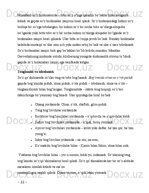 Murakkab so z birikmalarida – tobe so z o ziga qarashli bo laklar bilan kengayib ʻ ʻ ʻ ʻ
keladi va gapda so z birikmalari zanjirini hosil qiladi. So z birikmasidagi hokim so z 	
ʻ ʻ ʻ
boshqa bir so zga tobelangan, bir hokim so z bir necha tobe so zlarga aloqador 	
ʻ ʻ ʻ
bo lganda yoki bitta tobe so z bir necha hokim so zlarga aloqador bo lganda so z 	
ʻ ʻ ʻ ʻ ʻ
birikmalari zanjiri hosil qilinadi. Ular bitta so roqqa javob bo ladi. Bunday birikmalar 	
ʻ ʻ
tarkibida mustaqil so zlar soni uch yoki undan ortiq bo ladi va ular o zaro tobelanadi. 	
ʻ ʻ ʻ
So z birikmalari zanjiri turli gap bo laklari bo lib kelishi mumkin. Masalan: 	
ʻ ʻ ʻ
Darveshalining zindonda yotishi Alisherning yuragida dushmanlik olovini to ldirdi 	
ʻ
gapida so z birikmalari zanjiri ega vazifasida kelgan. 	
ʻ
Tenglanish va tobelanish
So z qo shilmasida so zlar teng va tobe bog lanadi. 	
ʻ ʻ ʻ ʻ Bog imizda olma va o rik pishdi 	ʻ ʻ
gapida bog imizda pishdi, olma pishdi, o rik pishdi – tobelanish; olma va o rik – 	
ʻ ʻ ʻ
tenglanishusuli bilan bog langan. Tenglanishda – ikkita teng huquqli so z biri 	
ʻ ʻ
ikkinchisiga bo ysunmay bog lanadi. Ular quyidagicha hosil bo ladi: 	
ʻ ʻ ʻ
o Ohang yordamida: Olma, o rik, shaftoli, gilos pishdi. 	
ʻ
o Teng bog lovchilar yordamida: 	
ʻ
o Biriktiruv bog lovchilari yordamida – o qituvchi va o quvchilar keldi. 	
ʻ ʻ ʻ
o Zidlov bog lovchilari yordamida – o qidi, biroq yozmadi; 	
ʻ ʻ
o Ayiruv bog lovchilari yordamida – kitob yoki daftar, ba’zan qor, ba’zan 
ʻ
yomg ir; 	
ʻ
o Inkor bog lovchisi yrdamida – na sen, na men; 	
ʻ
o Ko makchi-bog lovchilar bilan – Karim bilan Salim, olma bilan nok; 	
ʻ ʻ
 Yuklama-bog lovchilar bilan – yer-u osmon, keldi-yu, indamadi. So zlarning teng 
ʻ ʻ
bog lanishi so z qo shilmalarini hosil qiladi. So z qo shimalarida har bir so z alohida 	
ʻ ʻ ʻ ʻ ʻ ʻ
narsalarni nomlab keladi va ma’no 
mustaqilligini saqlab qoladi: Opam va men, o qidi lekin yozmadi. 	
ʻ
~  22  ~ 