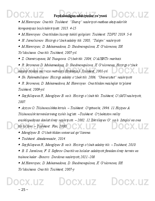 Foydalanilgan adabiyotlar ro’yxati
M.Hamroyev. Ona tili. Toshkent: “Sharq” nashriyot-matbaa aksiyadorlik 
kompaniyasi bosh tahririyati. 2013. 4-15 
M.Hamroyev. Ona tilidan lisoniy tahlil qoliplari. Toshkent: TDPU. 2019. 5-6 
H. Jamolxonov. Hozirgi o zbek adabiy tili. 2005, “Talqin” nashriyoti 	ʻ	
M.Hamroyev, D. Muhamedova, D. Shodmonqulova, X. G ulomova, SH. 	ʻ
Yo ldosheva. Ona tili. Toshkent, 2007-yil. 	
ʻ	
Z. Otamirzayeva, M. Yusupova. O zbek tili. 2004, O AJBNT» markazi. 	ʻ ʻ	
R. Ikromova D. Muhamedova, D. Shodmonqulova, X. G ulomova. Hozirgi o zbek 	ʻ ʻ
adabiy tilidan ma’ruza matnlari (Sintaksis). Toshkent, 2001-yil. 	
Sh. Rahmatullayev. Hozirgi adabiy o zbek tili. 2006, “Universitet” nashriyoti 	ʻ	
R. Ikromova, D. Muhamedova, M. Hamroyev. Ona tilidan mashqlar to plami 	ʻ
Toshkent, 2009-yil 	
Sayfullayeva R., Mengliyev B. va b. Hozirgi o`zbek tili. Toshkent, O`zMU nashriyoti,
2007. 
Azizov O. Tilshunoslikka kirish. – Toshkent: O qituvchi, 1996. 11.Hojiyev A. 	ʻ
Tilshunoslik terminlarining izohli lug ati. –Toshkent: O zbekiston milliy 	
ʻ ʻ
ensiklopediyasi davlat ilmiy nashriyoti. – 2002. 12.Zikrillayev G . va b. Istiqlol va ona 	
ʻ
tili ta’limi. – Toshkent: Fan, 2000. 	
Mengliyev B. O zbek tildan universal qo llanma. 	ʻ ʻ	
Toshkent: Akademnashr, 2014. 
Sayfullayeva R., Mengliyev B. va b. Hozirgi o zbek adabiy tili. – Toshkent, 2010. 	ʻ	
B. S. Jamilova, F. S. Safarov Ona tili va bolalar adabiyoti fanidan ilmiy termin va 
tushunchalar -Buxoro: Durdona nashriyoti,2021.-208
M.Hamroyev, D. Muhamedova, D. Shodmonqulova, X. G ulomova, SH. 	ʻ
Yo ldosheva. Ona tili. Toshkent, 2007-y	
ʻ
~  25  ~