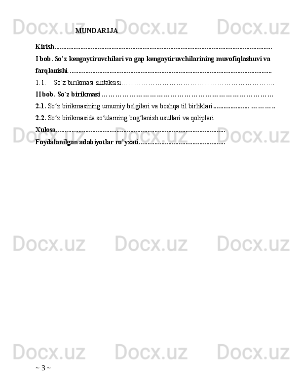                        MUNDARIJA
Kirish..............................................................................................................................
I bob. So’z kengaytiruvchilari va gap kengaytiruvchilarining muvofiqlashuvi va 
farqlanishi . ..................................................................................................................... 
1.1. So’z birikmasi sintaksisi………………………………………………………….
II bob. So`z birikmasi …………………………………………………………………
2.1.  So z birikmasining umumiy belgilari va boshqa til birliklariʻ ..................... ………..
2.2.  So z birikmasida so zlarning bog lanish usullari va qoliplari 
ʻ ʻ ʻ
Xulosa.................................................................................................. 
Foydalanilgan adabiyotlar ro’yxati..................................................
~  3  ~ 