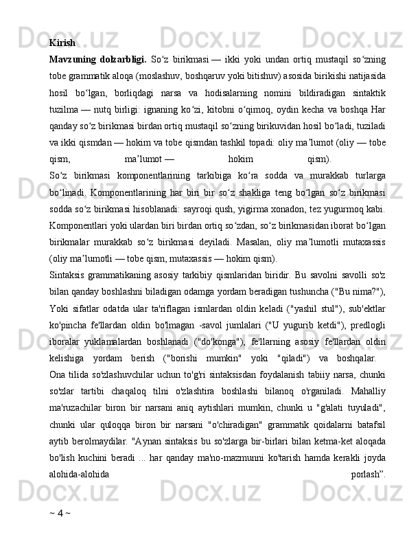 Kirish  
Mavzuning   dolzarbligi.   So z   birikmasiʻ   —   ikki   yoki   undan   ortiq   mustaqil   so zning	ʻ
tobe grammatik aloqa (moslashuv, boshqaruv yoki bitishuv) asosida birikishi natijasida
hosil   bo lgan,   borliqdagi   narsa   va   hodisalarning   nomini   bildiradigan   sintaktik	
ʻ
tuzilma   —   nutq   birligi:   ignaning   ko zi,   kitobni   o qimoq,   oydin   kecha   va   boshqa   Har	
ʻ ʻ
qanday so z birikmasi birdan ortiq mustaqil so zning birikuvidan hosil bo ladi, tuziladi	
ʻ ʻ ʻ
va ikki qismdan   — hokim va tobe qismdan tashkil topadi: oliy ma lumot (oliy	
ʼ   — tobe
qism,   ma lumot	
ʼ   —   hokim   qism).  
So z   birikmasi   komponentlarining   tarkibiga   ko ra   sodda   va   murakkab   turlarga	
ʻ ʻ
bo linadi.   Komponentlarining   har   biri   bir   so z   shakliga   teng   bo lgan   so z   birikmasi
ʻ ʻ ʻ ʻ
sodda so z birikmasi hisoblanadi: sayroqi qush, yigirma xonadon, tez yugurmoq kabi.	
ʻ
Komponentlari yoki ulardan biri birdan ortiq so zdan, so z birikmasidan iborat bo lgan	
ʻ ʻ ʻ
birikmalar   murakkab   so z   birikmasi   deyiladi.   Masalan,   oliy   ma lumotli   mutaxassis	
ʻ ʼ
(oliy ma lumotli	
ʼ   — tobe qism, mutaxassis   — hokim qism). 
Sintaksis   grammatikaning   asosiy   tarkibiy   qismlaridan   biridir.   Bu   savolni   savolli   so'z
bilan qanday boshlashni biladigan odamga yordam beradigan tushuncha ("Bu nima?"),
Yoki   sifatlar   odatda   ular   ta'riflagan   ismlardan   oldin   keladi   ("yashil   stul"),   sub'ektlar
ko'pincha   fe'llardan   oldin   bo'lmagan   -savol   jumlalari   ("U   yugurib   ketdi"),   predlogli
iboralar   yuklamalardan   boshlanadi   ("do'konga"),   fe'llarning   asosiy   fe'llardan   oldin
kelishiga   yordam   berish   ("borishi   mumkin"   yoki   "qiladi")   va   boshqalar.  
Ona   tilida   so'zlashuvchilar   uchun   to'g'ri   sintaksisdan   foydalanish   tabiiy   narsa,   chunki
so'zlar   tartibi   chaqaloq   tilni   o'zlashtira   boshlashi   bilanoq   o'rganiladi.   Mahalliy
ma'ruzachilar   biron   bir   narsani   aniq   aytishlari   mumkin,   chunki   u   "g'alati   tuyuladi",
chunki   ular   quloqqa   biron   bir   narsani   "o'chiradigan"   grammatik   qoidalarni   batafsil
aytib berolmaydilar. "Aynan  sintaksis  bu so'zlarga  bir-birlari  bilan ketma-ket  aloqada
bo'lish   kuchini   beradi   ...   har   qanday   ma'no-mazmunni   ko'tarish   hamda   kerakli   joyda
alohida-alohida   porlash”.
~  4  ~ 