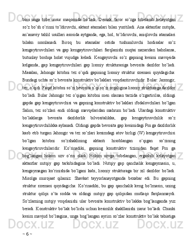 bois   unga   tobe   unsur   maqomida   bo’ladi.   Demak,   biror   so’zga   tobelanib   kelayotgan
so’z bo’sh o’rinni to’ldiruvchi, aktant atamalari bilan yuritiladi. Ana aktantlar nutqda,
an’anaviy tahlil  usullari  asosida  aytganda, ega,  hol, to’ldiruvchi,  aniqlovchi  atamalari
bilakn   nomlanadi.   Biroq   bu   atamalar   ostida   tushuniluvchi   hodisalar   so’z
kengaytiruvchilari   va   gap   kengaytiruvchilari   farqlanishi   nuqtai   nazaridan   baholansa,
butunlay   boshqa   holat   vujudga   keladi.   Kengayuvchi   so’z   gapning   kesimi   mavqeida
kelganda,   gap   kengaytiruvchilari   gap   lisoniy   strukturasiga   bevosita   daxldor   bo’ladi.
Masalan,   Jahongir   kitobni   tez   o’qidi   gapining   lisoniy   struktur   sxemasi   quyidagicha:
Bundagi uchta so’z bevosita konstruktiv bo’laklari voqelantiruvchidir. Bular: Jaxongir,
tez, o’qidi. Faqat kitobni so’zi bevosita o’qi so’zi orqaligina lisoniy strukturaga daxldor
bo’ladi.   Bular   Jahongir   tez   o’qigan   kitobni   men   olaman   tarzida   o’zgartirilsa,   oldingi
gapda   gap   kengaytiruvchisi   va   gapning   konstruktiv   bo’laklari   ifodalovchilari   bo’lgan
Salim,   tez   so’zlari   endi   oldingi   mavqelaridan   mahrum   bo’ladi.   Ulardagi   konstruktiv
bo’laklarga   bevosita   daxldorlik   bilvositalikka,   gap   kengaytiruvchilik   so’z
kengaytiruvchilikka aylanadi. Oldingi gapda bevosita gap kesimidagi Pm ga daxldorlik
kasb   etib   turgan   Jahongir   va   tez   so’zlari   kesimdagi   atov   birligi   (W)   kengaytiruvchisi
bo’lgan   kitobni   so’zshaklining   aktanti   hisoblangan   o’qigan   so’zining
kengaytiruvchilaridir.   Ko’rinadiki,   gapning   konstruktiv   tizimidan   faqat   Pm   ga
bog’langan   hokim   uzv   o’rin   oladi.   Hokim   uzvga   tobelangan,   ergashib   kelayotgan
aktantlar   nutqiy   gap   tarkibidagina   bo’ladi.   Nutqiy   gap   qanchalik   kengaymasin,   u,
kengaymagan   ko’rinishida   bo’lgani   kabi,   lisoniy   strukturaga   bir   xil   daxldor   bo’ladi.
Misolga   murojaat   qilamiz:   Shavkat   tayyorlanayotganda   bexabar   edi.   Bu   gapning
struktur   sxemasi   quyidagicha:   Ko’rinadiki,   bu   gap   qanchalik   keng   bo’lmasin,   uning
struktur   qolipi   o’ta   sodda   va   oldingi   nutqiy   gap   qolipidan   mutlaqo   farqlanmaydi.
So’zlarning   nutqiy   voqelanishi   ular   bevosita   konstruktiv   bo’lakka   bog’langanda   yuz
beradi. Konstruktiv bo’lak bo’lishi  uchun kesimlik  shakllanishi  zarur  bo’ladi. Chunki
kesim   mavjud bo’lsagina,  unga  bog’langan  ayrim  so’zlar   konstruktiv  bo’lak  tabiatiga
~  6  ~