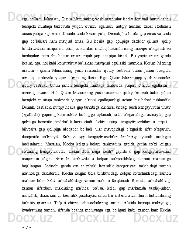 ega   bo’ladi.   Masalan,   Qizim   Muniraning   yosh   rassomlar   ijodiy   festivali   butun   jahon
bosqichi   mintaqa   tanlovida   yuqori   o’rinni   egallashi   nutqiy   hosilasi   xabar   ifodalash
xususiyatiga ega emas. Chunki unda kesim yo’q. Demak, bu hosila gap emas va unda
gap   bo’laklari   ham   mavjud   emas.   Bu   hosila   gap   qolipiga   daxldor   qilinsa,   qolip
to’ldiruvchisi   maqomini   olsa,   so’zlardan   mutlaq   hokimlarining   mavqei   o’zgaradi   va
boshqalari   ham   shu   hokim   unsur   orqali   gap   qolipiga   kiradi.   Bu   yoyiq   unsur   gapda
kesim, ega, hol kabi konstruktiv bo’laklar mavqeini egallashi mumkin. Kesim: Mening
orzuim   -   qizim   Muniraning   yosh   rassomlar   ijodiy   festivali   butun   jahon   bosqichi
mintaqa   tanlovida   yuqori   o’rinni   egallashi.   Ega:   Qizim   Muniraning   yosh   rassomlar
ijodiy   festivali   butun   jahon   bosqichi   mintaqa   tanlovida   yuqori   o’rinni   egallashi   -
mening   orzuim.   Hol:   Qizim   Muniraning   yosh   rassomlar   ijodiy   festivali   butun   jahon
bosqichi   mintaqa   tanlovida   yuqori   o’rinni   egallaganligi   uchun   biz   behad   ruhlandik.
Demak, dastlabki nutqiy hosila gap tarkibiga kiritilsa, undagi bosh kengayuvchi unsur
(egallashi)   gapning   konstruktiv   bo’lagiga   aylanadi,   sifat   o’zgarishiga   uchraydi,   gap
qolipiga   bevosita   daxldorlik   kasb   etadi.   Lekin   uning   kengaytiruvchilari   u   orqali   -
bilvosita   gap   qolipiga   aloqador   bo’ladi,   ular   mavqeidagi   o’zgarish   sifat   o’zgarishi
darajasida   bo’lmaydi.   So’z   va   gap   kengaytiruvchilari   bir-biriga   aylanib   turadigan
hodisalardir.   Masalan,   Kecha   kelgan   bolani   tanimadim   gapida   kecha   so’zi   kelgan
so’zining   kengaytiruvchi.   Lekin   Bola   nega   keldi?   gapida   u   gap   kengaytiruvchisi
maqomini   olgan.   Birinchi   birikuvda   u   kelgan   so’zshaklidagi   zamon   ma’nosiga
bog’langan.   Ikkinchi   gapda   esa   so’zshakl   kesimlik   kategoriyasi   tarkibidagi   zamon
ma’nosiga   daxldordir.   Kecha   kelgan   bola   birikuvidagi   kelgan   so’zshaklidagi   zamon
ma’nosi   bilan   keldi   so’zshaklidagi   zamon   ma’nosi   farqlanadi.   Birinchi   so’zshakldagi
zamon   sifatdosh   shaklining   ma’nosi   bo’lsa,   keldi   gap   markazida   tasdiq-inkor,
modallik, shaxs-son va kesimlik pozitsiyasi unsurlari sistemasidan iborat butunlikning
tarkibiy   qismidir.   To’g’ri   chiziq   uchburchakning   tomoni   sifatida   boshqa   mohiyatga,
kvadratning   tomoni   sifatida   boshqa   mohiyatga   ega   bo’lgani   kabi,   zamon   ham   Kecha
~  7  ~