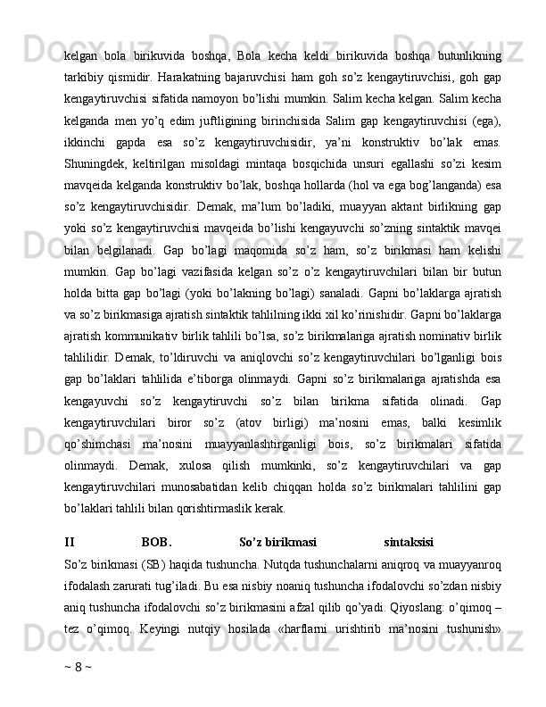 kelgan   bola   birikuvida   boshqa,   Bola   kecha   keldi   birikuvida   boshqa   butunlikning
tarkibiy   qismidir.   Harakatning   bajaruvchisi   ham   goh   so’z   kengaytiruvchisi,   goh   gap
kengaytiruvchisi sifatida namoyon bo’lishi mumkin. Salim kecha kelgan. Salim kecha
kelganda   men   yo’q   edim   juftligining   birinchisida   Salim   gap   kengaytiruvchisi   (ega),
ikkinchi   gapda   esa   so’z   kengaytiruvchisidir,   ya’ni   konstruktiv   bo’lak   emas.
Shuningdek,   keltirilgan   misoldagi   mintaqa   bosqichida   unsuri   egallashi   so’zi   kesim
mavqeida kelganda konstruktiv bo’lak, boshqa hollarda (hol va ega bog’langanda) esa
so’z   kengaytiruvchisidir.   Demak,   ma’lum   bo’ladiki,   muayyan   aktant   birlikning   gap
yoki   so’z   kengaytiruvchisi   mavqeida   bo’lishi   kengayuvchi   so’zning   sintaktik   mavqei
bilan   belgilanadi.   Gap   bo’lagi   maqomida   so’z   ham,   so’z   birikmasi   ham   kelishi
mumkin.   Gap   bo’lagi   vazifasida   kelgan   so’z   o’z   kengaytiruvchilari   bilan   bir   butun
holda   bitta   gap   bo’lagi   (yoki   bo’lakning   bo’lagi)   sanaladi.   Gapni   bo’laklarga   ajratish
va so’z birikmasiga ajratish sintaktik tahlilning ikki xil ko’rinishidir. Gapni bo’laklarga
ajratish kommunikativ birlik tahlili bo’lsa, so’z birikmalariga ajratish nominativ birlik
tahlilidir.   Demak,   to’ldiruvchi   va   aniqlovchi   so’z   kengaytiruvchilari   bo’lganligi   bois
gap   bo’laklari   tahlilida   e’tiborga   olinmaydi.   Gapni   so’z   birikmalariga   ajratishda   esa
kengayuvchi   so’z   kengaytiruvchi   so’z   bilan   birikma   sifatida   olinadi.   Gap
kengaytiruvchilari   biror   so’z   (atov   birligi)   ma’nosini   emas,   balki   kesimlik
qo’shimchasi   ma’nosini   muayyanlashtirganligi   bois,   so’z   birikmalari   sifatida
olinmaydi.   Demak,   xulosa   qilish   mumkinki,   so’z   kengaytiruvchilari   va   gap
kengaytiruvchilari   munosabatidan   kelib   chiqqan   holda   so’z   birikmalari   tahlilini   gap
bo’laklari tahlili bilan qorishtirmaslik kerak. 
II   BOB.   So’z   birikmasi   sintaksisi  
So’z birikmasi (SB) haqida tushuncha. Nutqda tushunchalarni aniqroq va muayyanroq
ifodalash zarurati tug’iladi. Bu esa nisbiy noaniq tushuncha ifodalovchi so’zdan nisbiy
aniq tushuncha ifodalovchi so’z birikmasini afzal qilib qo’yadi. Qiyoslang: o’qimoq –
tez   o’qimoq.   Keyingi   nutqiy   hosilada   «harflarni   urishtirib   ma’nosini   tushunish»
~  8  ~ 