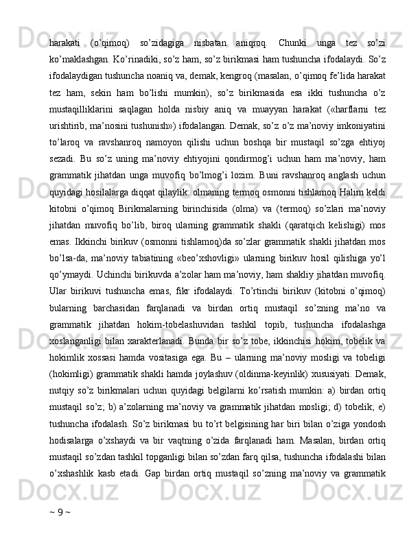 harakati   (o’qimoq)   so’zidagiga   nisbatan   aniqroq.   Chunki   unga   tez   so’zi
ko’maklashgan. Ko’rinadiki, so’z ham, so’z birikmasi ham tushuncha ifodalaydi. So’z
ifodalaydigan tushuncha noaniq va, demak, kengroq (masalan, o’qimoq fe’lida harakat
tez   ham,   sekin   ham   bo’lishi   mumkin),   so’z   birikmasida   esa   ikki   tushuncha   o’z
mustaqilliklarini   saqlagan   holda   nisbiy   aniq   va   muayyan   harakat   («harflarni   tez
urishtirib, ma’nosini tushunish») ifodalangan. Demak, so’z o’z ma’noviy imkoniyatini
to’laroq   va   ravshanroq   namoyon   qilishi   uchun   boshqa   bir   mustaqil   so’zga   ehtiyoj
sezadi.   Bu   so’z   uning   ma’noviy   ehtiyojini   qondirmog’i   uchun   ham   ma’noviy,   ham
grammatik   jihatdan   unga   muvofiq   bo’lmog’i   lozim.   Buni   ravshanroq   anglash   uchun
quyidagi hosilalarga diqqat qilaylik: olmaning termoq osmonni tishlamoq Halim keldi
kitobni   o’qimoq   Birikmalarning   birinchisida   (olma)   va   (termoq)   so’zlari   ma’noviy
jihatdan   muvofiq   bo’lib,   biroq   ularning   grammatik   shakli   (qaratqich   kelishigi)   mos
emas.  Ikkinchi  birikuv (osmonni  tishlamoq)da  so’zlar  grammatik shakli  jihatdan  mos
bo’lsa-da,   ma’noviy   tabiatining   «beo’xshovligi»   ularning   birikuv   hosil   qilishiga   yo’l
qo’ymaydi. Uchinchi birikuvda a’zolar ham ma’noviy, ham shakliy jihatdan muvofiq.
Ular   birikuvi   tushuncha   emas,   fikr   ifodalaydi.   To’rtinchi   birikuv   (kitobni   o’qimoq)
bularning   barchasidan   farqlanadi   va   birdan   ortiq   mustaqil   so’zning   ma’no   va
grammatik   jihatdan   hokim-tobelashuvidan   tashkil   topib,   tushuncha   ifodalashga
xoslanganligi   bilan   xarakterlanadi.   Bunda   bir   so’z   tobe,   ikkinchisi   hokim,   tobelik   va
hokimlik   xossasi   hamda   vositasiga   ega.   Bu   –   ularning   ma’noviy   mosligi   va   tobeligi
(hokimligi) grammatik shakli hamda joylashuv (oldinma-keyinlik) xususiyati. Demak,
nutqiy   so’z   birikmalari   uchun   quyidagi   belgilarni   ko’rsatish   mumkin:   a)   birdan   ortiq
mustaqil   so’z;   b)   a’zolarning  ma’noviy  va   grammatik  jihatdan   mosligi;   d)   tobelik;   e)
tushuncha ifodalash. So’z birikmasi  bu to’rt belgisining har biri bilan o’ziga yondosh
hodisalarga   o’xshaydi   va   bir   vaqtning   o’zida   farqlanadi   ham.   Masalan,   birdan   ortiq
mustaqil so’zdan tashkil topganligi bilan so’zdan farq qilsa, tushuncha ifodalashi bilan
o’xshashlik   kasb   etadi.   Gap   birdan   ortiq   mustaqil   so’zning   ma’noviy   va   grammatik
~  9  ~ 