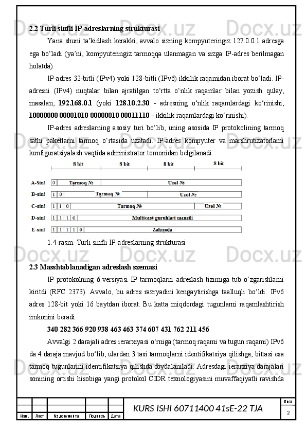 Изм. Лист №  документа Подпись Дата Лист
2KURS ISHI 60711400 41sE-22 TJA 2.2 Turli sinfli IP-adreslarning strukturasi
Yana shuni  ta’kidlash kerakki, avvalo sizning kompyuteringiz 127.0.0.1 adresga
ega   bo‘ladi   (ya’ni,  kompyuteringiz   tarmoqqa   ulanmagan   va  sizga   IP-adres   berilmagan
holatda).
IP-adres 32-bitli (IPv4) yoki 128-bitli (IPv6) ikkilik raqamidan iborat bo‘ladi. IP-
adresni   (IPv4)   nuqtalar   bilan   ajratilgan   to‘rtta   o‘nlik   raqamlar   bilan   yozish   qulay,
masalan,   192.168.0.1   (yoki   128.10.2.30   -   adresning   o‘nlik   raqamlardagi   ko‘rinishi,
10000000 00001010 00000010 00011110  - ikkilik raqamlardagi ko‘rinishi).
IP-adres   adreslarning   asosiy   turi   bo‘lib,   uning   asosida   IP   protokolining   tarmoq
sathi   paketlarni   tarmoq   o‘rtasida   uzatadi.   IP-adres   kompyuter   va   marshrutizatorlami
konfiguratsiyalash vaqtida administrator tomonidan belgilanadi.
1.4-rasm. Turli sinfli IP-adreslarning strukturasi
2.3 Masshtablanadigan adreslash sxemasi
IP   protokolning   6-versiyasi   IP   tarmoqlarni   adreslash   tizimiga   tub   o‘zgarishlarni
kiritdi   (RFC   2373).   Avvalo,   bu   adres   razryadini   kengaytirishga   taalluqli   bo‘ldi.   IPv6
adres   128-bit   yoki   16   baytdan   iborat.   Bu   katta   miqdordagi   tugunlarni   raqamlashtirish
imkonini beradi:
340 282 366 920 938 463 463 374 607 431 762 211 456
Avvalgi 2 darajali adres ierarxiyasi o‘rniga (tarmoq raqami va tugun raqami) IPv6
da 4 daraja mavjud bo‘lib, ulardan 3 tasi tarmoqlarni identifikatsiya qilishga, bittasi esa
tarmoq tugunlarini identifikatsiya qilishda foydalaniladi. Adresdagi ierarxiya darajalari
sonining ortishi hisobiga yangi protokol CIDR texnologiyasini muvaffaqiyatli ravishda 