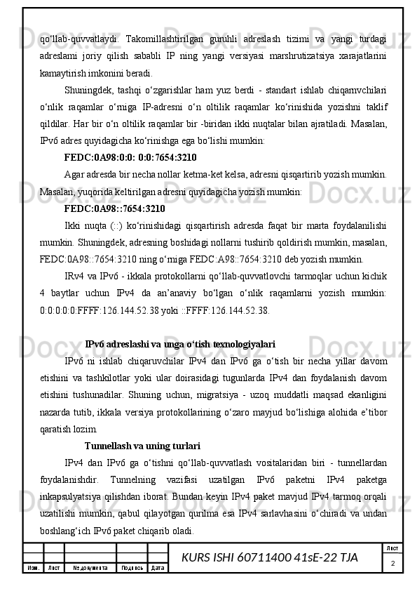 Изм. Лист №  документа Подпись Дата Лист
2KURS ISHI 60711400 41sE-22 TJA qo‘llab-quvvatlaydi.   Takomillashtirilgan   guruhli   adreslash   tizimi   va   yangi   turdagi
adreslami   joriy   qilish   sababli   IP   ning   yangi   versiyasi   marshrutizatsiya   xarajatlarini
kamaytirish imkonini beradi.
Shuningdek,   tashqi   o‘zgarishlar   ham   yuz   berdi   -   standart   ishlab   chiqarnvchilari
o‘nlik   raqamlar   o‘rniga   IP-adresni   o‘n   oltilik   raqamlar   ko‘rinishida   yozishni   taklif
qildilar.   Har bir o‘n oltilik raqamlar bir -biridan ikki nuqtalar bilan ajratiladi. Masalan,
IPv6 adres quyidagicha ko‘rinishga ega bo‘lishi mumkin:
FEDC:0A98:0:0: 0:0:7654:3210
Agar adresda bir necha nollar ketma-ket kelsa, adresni qisqartirib yozish mumkin.
Masalan, yuqorida keltirilgan adresni quyidagicha yozish mumkin:
FEDC:0A98::7654:3210
Ikki   nuqta   (::)   ko‘rinishidagi   qisqartirish   adresda   faqat   bir   marta   foydalanilishi
mumkin. Shuningdek, adresning boshidagi nollarni tushirib qoldirish mumkin, masalan,
FEDC:0A98::7654:3210 ning o‘rniga FEDC:A98::7654:3210 deb yozish mumkin.
IRv4 va IPv6 - ikkala protokollarni qo‘llab-quvvatlovchi tarmoqlar uchun kichik
4   baytlar   uchun   IPv4   da   an’anaviy   bo‘lgan   o‘nlik   raqamlarni   yozish   mumkin:
0:0:0:0:0:FFFF:126.144.52.38 yoki ::FFFF:126.144.52.38.
IPv6 adreslashi va unga o‘tish texnologiyalari
IPv6   ni   ishlab   chiqaruvchilar   IPv4   dan   IPv6   ga   o‘tish   bir   necha   yillar   davom
etishini   va   tashkilotlar   yoki   ular   doirasidagi   tugunlarda   IPv4   dan   foydalanish   davom
etishini   tushunadilar.   Shuning   uchun,   migratsiya   -   uzoq   muddatli   maqsad   ekanligini
nazarda   tutib,   ikkala  versiya   protokollarining   o‘zaro   mayjud  bo‘lishiga   alohida  e’tibor
qaratish lozim.
Tunnellash va uning turlari
IPv4   dan   IPv6   ga   o‘tishni   qo‘llab-quvvatlash   vositalaridan   biri   -   tunnellardan
foydalanishdir.   Tunnelning   vazifasi   uzatilgan   IPv6   paketni   IPv4   paketga
inkapsulyatsiya  qilishdan iborat. Bundan  keyin IPv4 paket  mavjud IPv4 tarmoq orqali
uzatilishi   mumkin,   qabul   qilayotgan   qurilma   esa   IPv4   sarlavhasini   o‘chiradi   va   undan
boshlang‘ich IPv6 paket chiqarib oladi. 