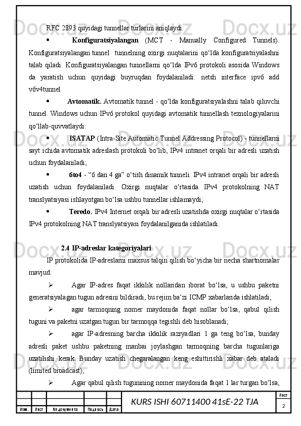 Изм. Лист №  документа Подпись Дата Лист
2KURS ISHI 60711400 41sE-22 TJA RFC 2893 quyidagi tunnellar turlarini aniqlaydi:
 Konfiguratsiyalangan   (MCT   -   Manually   Configured   Tunnels).
Konfiguratsiyalangan tunnel tunnelning   oxirgi   nuqtalarini   qo‘lda   konfiguratsiyalashni
talab   qiladi.   Konfiguratsiyalangan   tunnellarni   qo‘lda   IPv6   protokoli   asosida   Windows
da   yaratish   uchun   quyidagi   buyruqdan   foydalaniladi:   netsh   interface   ipv6   add
v6v4tunnel
 Avtomatik.   Avtomatik tunnel - qo‘lda konfiguratsiyalashni talab qiluvchi
tunnel. Windows uchun IPv6 protokol quyidagi avtomatik tunnellash texnologiyalarini
qo‘llab-quvvatlaydi:
 ISATAP  (Intra-Site Automatic Tunnel Addressing Protocol) - tunnellarni
sayt ichida avtomatik adreslash protokoli bo‘lib, IPv4 intranet orqali bir adresli uzatish
uchun foydalaniladi;
 6to4  - “6 dan 4 ga” o‘tish dinamik tunneli. IPv4 intranet orqali bir adresli
uzatish   uchun   foydalaniladi.   Oxirgi   nuqtalar   o‘rtasida   IPv4   protokolning   NAT
translyatsiyasi ishlayotgan bo‘lsa ushbu tunnellar ishlamaydi;
 Teredo.  IPv4 Internet orqali bir adresli uzatishda oxirgi nuqtalar o‘rtasida
IPv4 protokolning NAT translyatsiyasi foydalanilganida ishlatiladi.
2.4  IP-adreslar kategoriyalari  
IP protokolida IP-adreslarni maxsus talqin qilish bo‘yicha bir necha shartnomalar
mavjud:
 Agar   IP-adres   faqat   ikkilik   nollaridan   iborat   bo‘lsa,   u   ushbu   paketni
generatsiyalagan tugun adresini bildiradi, bu rejim ba’zi ICMP xabarlarida ishlatiladi;
 agar   tarmoqning   nomer   maydonida   faqat   nollar   bo‘lsa,   qabul   qilish
tuguni va paketni uzatgan tugun bir tarmoqqa tegishli deb hisoblanadi;
 agar   IP-adresning   barcha   ikkilik   razryadlari   1   ga   teng   bo‘lsa,   bunday
adresli   paket   ushbu   paketning   manbai   joylashgan   tarmoqning   barcha   tugunlariga
uzatilishi   kerak.   Bunday   uzatish   chegaralangan   keng   eshittirishli   xabar   deb   ataladi
(limited broadcast);
 Agar qabul qilish tugunining nomer maydonida faqat 1 lar turgan bo‘lsa, 