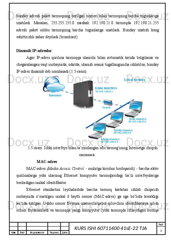 Изм. Лист №  документа Подпись Дата Лист
2KURS ISHI 60711400 41sE-22 TJA bunday adresli  paket  tarmoqning berilgan nomeri  bilan tarmoqning barcha tugunlariga
uzatiladi.   Masalan,   255.255.255.0   maskali   192.190.21.0   tarmoqda   192.190.21.255
adresli   paket   ushbu   tarmoqning   barcha   tugunlariga   uzatiladi.   Bunday   uzatish   keng
eshittirishli xabar deyiladi (broadcast).
Dinamik IP-adreslar
Agar   IP-adres   qurilma   tarmoqqa   ulanishi   bilan   avtomatik   tarzda   belgilansa   va
chegaralangan vaqt mobaynida, odatda, ulanish seansi tugallanguncha ishlatilsa, bunday
IP-adres dinamik deb nomlanadi (1.5-rasm).
1.5-rasm. Ichki interfeys bilan ta’minlangan ofis tarmog‘ining Internetga chiqish
namunasi.
MAC-adres
MAC-adres   (Media Access Control   - muhitga kirishni boshqarish) - barcha aktiv
qurilmalarga   yoki   ularning   Ethernet   kompyuter   tarmoqlaridagi   ba’zi   interfeyslariga
beriladigan unikal identifikator.
Ethernet   standartini   loyihalashda   barcha   tarmoq   kartalari   ishlab   chiqarish
mobaynida   o‘rnatilgan   unikal   6   baytli   nomer   (MAC-adres)   ga   ega   bo‘lishi   kerakligi
ko‘zda tutilgan. Ushbu nomer freymni uzatuvchi/qabul qiluvchini identifikatsiya qilish
uchun foydalaniladi va tarmoqqa yangi kompyuter  (yoki tarmoqda ishlaydigan boshqa 