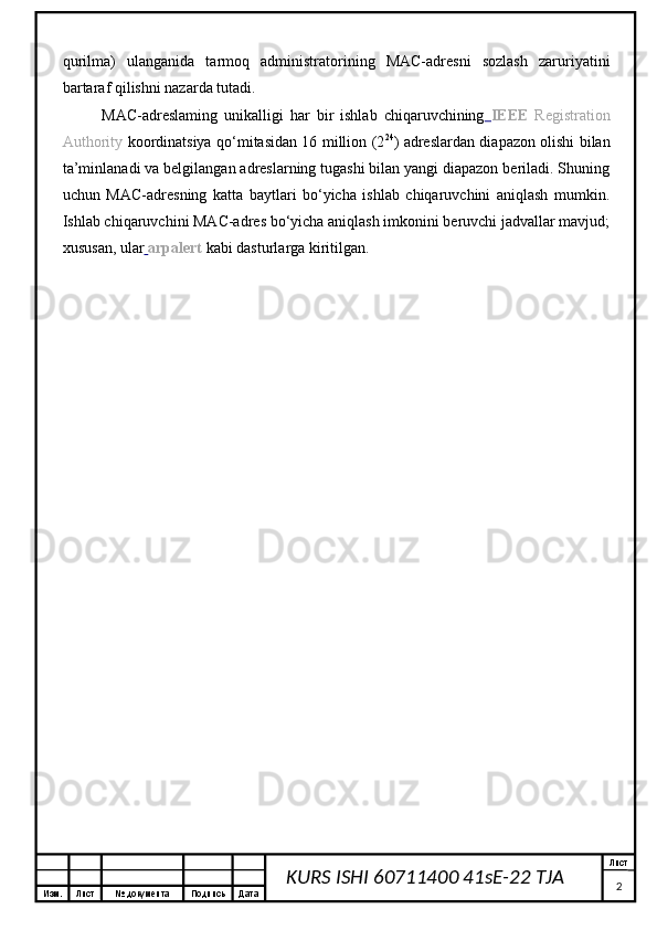Изм. Лист №  документа Подпись Дата Лист
2KURS ISHI 60711400 41sE-22 TJA qurilma)   ulanganida   tarmoq   administratorining   MAC-adresni   sozlash   zaruriyatini
bartaraf qilishni nazarda tutadi.
MAC-adreslaming   unikalligi   har   bir   ishlab   chiqaruvchining   IEEE   Registration
Authority   koordinatsiya qo‘mitasidan 16 million (2 24
) adreslardan diapazon olishi bilan
ta’minlanadi va belgilangan adreslarning tugashi bilan yangi diapazon beriladi. Shuning
uchun   MAC-adresning   katta   baytlari   bo‘yicha   ishlab   chiqaruvchini   aniqlash   mumkin.
Ishlab chiqaruvchini MAC-adres bo‘yicha aniqlash imkonini beruvchi jadvallar mavjud;
xususan, ular   arpalert   kabi dasturlarga kiritilgan. 