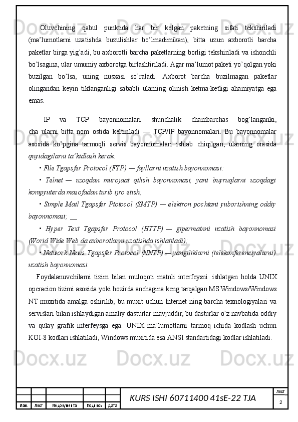 Изм. Лист №  документа Подпись Дата Лист
2KURS ISHI 60711400 41sE-22 TJA         Oluvchining   qabul   punktida   har   bir   kelgan   paketning   sifati   tekshiriladi
(ma’lumotlarni   uzatishda   buzulishlar   bo’lmadimikan),   bitta   uzun   axborotli   barcha
paketlar birga yig’adi, bu axborotli barcha paketlarning borligi tekshiriladi va ishonchli
bo’lsagina, ular umumiy axborotga birlashtiriladi. Agar ma’lumot paketi yo’qolgan yoki
buzilgan   bo’lsa,   uning   nusxasi   so’raladi.   Axborot   barcha   buzilmagan   paketlar
olingandan   keyin   tiklanganligi   sababli   ularning   olinish   ketma-ketligi   ahamiyatga   ega
emas.
        IP   va   TCP   bayonnomalari   shunchalik   chambarchas   bog’langanki,
cha   ularni   bitta   nom   ostida   keltiriladi   —   TCP/IP   bayonnomalari.   Bu   bayonnomalar
asosida   ko’pgina   tarmoqli   servis   bayonnomalari   ishlab   chiqilgan,   ularning   orasida
quyidagilarni ta’kidlash kerak:
• File Tgapsfer Protocol (FTP)   — fayllarni uzatish bayonnomasi:
•   Telnet   —   uzoqdan   murojaat   qilish   bayonnomasi,   yani   buyruqlarni   uzoqdagi
kompyuterda masofadan turib ijro etish;
•  Simple  Mail  Tgapsfer  Ptotocol   (SMTP)   —  elektron  pochtani  yuborishning  oddiy
bayonnomasi; __
•   Hyper   Text   Tgapsfer   Protocol   (HTTP)   —   gipermatnni   uzatish   bayonnomasi
(Worid Wide Web da axborotlarni uzatishda ishlatiladi);
• Network   News   Tgapsfer Protocol   (NNTP) — yangiliklarni (telekonferenciyalarni)
uzatish bayonnomasi.
        Foydalanuvchilarni   tizim   bilan   muloqoti   matnli   interfeysni     ishlatgan   holda   UNIX
operacion tizimi asosida yoki hozirda anchagina keng tarqalgan MS Windows/Windows
NT muxitida amalga oshirilib, bu muxit uchun Internet ning barcha texnologiyalari va
servislari bilan ishlaydigan amaliy dasturlar mavjuddir, bu dasturlar o’z navbatida oddiy
va   qulay   grafik   interfeysga   ega.   UNIX   ma’lumotlarni   tarmoq   ichida   kodlash   uchun
KOI-8 kodlari ishlatiladi, Windows muxitida esa ANSI standartidagi kodlar ishlatiladi.