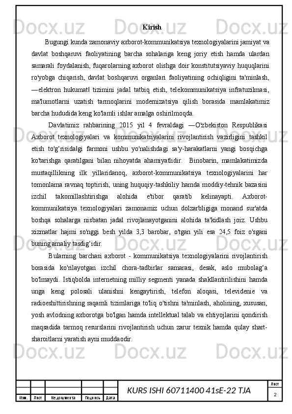 Изм. Лист №  документа Подпись Дата Лист
2KURS ISHI 60711400 41sE-22 TJA   Kirish
Bugungi kunda zamonaviy axborot-kommunikatsiya texnologiyalarini   jamiyat va
davlat   boshqaruvi   faoliyatining   barcha   sohalariga   keng   joriy   etish   hamda   ulardan
samarali foydalanish, fuqarolarning axborot olishga doir konstitutsiyaviy huquqlarini
ro'yobga   chiqarish,   davlat   boshqaruvi   organlari   faoliyatining   ochiqligini   ta'minlash,
―elektron   hukumat   tizimini   jadal   tatbiq   etish,   telekommunikatsiya   infratuzilmasi,‖
ma'lumotlarni   uzatish   tarmoqlarini   modernizatsiya   qilish   borasida   mamlakatimiz
barcha hududida keng ko'lamli ishlar amalga oshirilmoqda.
Davlatimiz   rahbarining   2015   yil   4   fevraldagi   ―O'zbekiston   Respublikasi
Axborot   texnologiyalari   va   kommunikatsiyalarini   rivojlantirish   vazirligini   tashkil
etish   to'g‘risida gi   farmoni   ushbu   yo'nalishdagi   sa'y-harakatlarni   yangi   bosqichga	
‖
ko'tarishga   qaratilgani   bilan   nihoyatda   ahamiyatlidir.     Binobarin,   mamlakatimizda
mustaqillikning   ilk   yillaridanoq,   axborot-kommunikatsiya   texnologiyalarini   har
tomonlama ravnaq toptirish, uning huquqiy-tashkiliy hamda moddiy-tehnik bazasini
izchil   takomillashtirishga   alohida   e'tibor   qaratib   kelinayapti.   Axborot-
kommunikatsiya   texnologiyalari   zamonamiz   uchun   dolzarbligiga   monand   sur'atda
boshqa   sohalarga   nisbatan   jadal   rivojlanayotganini   alohida   ta'kidlash   joiz.   Ushbu
xizmatlar   hajmi   so'nggi   besh   yilda   3,3   barobar,   o'tgan   yili   esa   24,5   foiz   o'sgani
buning amaliy tasdig‘idir. 
Bularning   barchasi   axborot   -   kommunikatsiya   texnologiyalarini   rivojlantirish
borasida   ko'rilayotgan   izchil   chora-tadbirlar   samarasi,   desak,   aslo   mubolag‘a
bo'lmaydi.   Istiqbolda   internetning   milliy   segmenti   yanada   shakllantirilishini   hamda
unga   keng   polosali   ulanishni   kengaytirish,   telefon   aloqasi,   televidenie   va
radioeshittirishning   raqamli  tizimlariga  to'liq  o'tishni  ta'minlash,  aholining,  xususan,
yosh avlodning axborotga bo'lgan hamda intellektual talab va ehtiyojlarini qondirish
maqsadida   tarmoq   resurslarini   rivojlantirish   uchun   zarur   texnik   hamda   qulay   shart-
sharoitlarni yaratish ayni muddaodir.