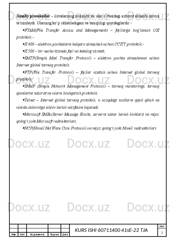 Изм. Лист №  документа Подпись Дата Лист
2KURS ISHI 60711400 41sE-22 TJA Amaliy protokollar  – ilovalarning muloqoti va ular o’rtasidagi axborot almashi-nuvini
ta‘minlaydi. Ularning ko’p ishlatiladigani va taniqliligi quyidagilardir:-
FTAM(File   Transfer   Access   and   Management)   –   fayllarga   bog’lanish   OSI
protokoli;-

X.400 – elektron pochtalarni halqaro almashish uchun CCITT protokoli;-

X.500 – bir necha tizimda fayl va katalog xizmati;

SMTP(Simple   Mail   Transfer   Protocol)   –   elektron   pochta   almashinuvi   uchun
Internet global tarmoq protokoli;

FTP(File   Transfer   Protocol)   –   fayllar   uzatish   uchun   Internet   global   tarmoq
protokoli;

SNMP   (Simple   Network   Management   Protocol)   –   tarmoq   monitoringi,   tarmoq
qismlarini nazorat va ularni boshqarish protokoli;

Telnet   –   Internet   global   tarmoq   protokoli,   u   uzoqdagi   xostlarni   qayd   qilish   va
ularda axborotga ishlov berish vazifasini bajaradi;

Microsoft  SMBs(Server Message Blocks, serverni  xabar berish bloklari) va mijoz
qobig’i yoki Microsoft redirektorlari;

NCP(Novell Net Ware Core Protocol) va mijoz qobig’i yoki Novell redirektorlari.  
