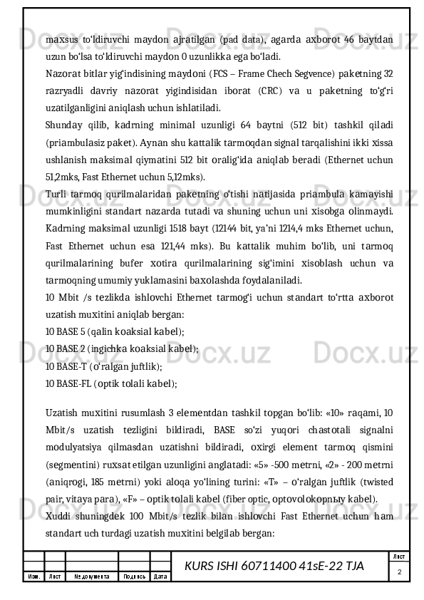 Изм. Лист №  документа Подпись Дата Лист
2KURS ISHI 60711400 41sE-22 TJA m sus   to‘ldiruvchi   m yd n   jr tilg n   (pad   data),   g rd   b r t   46   b ytd nах а о а а а а а а ах о о а а
uzun bo‘ls  to‘ldiruvchi m yd n 0 uzunlikk  eg  bo‘l di.	
а а о а а а
N z r t bitl r yig‘indisining m yd ni (FCS – Frame Chech Segvence) p k tning 32	
а о а а а о а е
r zryadli   d vriy   n z r t   yigindisid n   ib r t   (CRC)   v   u   p k tning   to‘g‘ri
а а а о а а о а а а е
uz tilg nligini  niql sh uchun ishl til di.
а а а а а а
Shund y   qilib,   k drning   minim l   uzunligi   64   b ytni   (512   bit)   t shkil   qil di	
а а а а а а
(pri mbul siz p k t).  yn n shu k tt lik t rm qd n sign l t rq lishini ikki  iss	
а а а е А а а а а о а а а а х а
ushl nish   m ksim l   qiym tini   512   bit   r lig‘id   niql b   b r di   (Ethernet   uchun
а а а а о а а а а е а
51,2mks, Fast Ethernet uchun 5,12mks).
Turli   t rm q   qurilm l rid n   p k tning   o‘tishi   n tij sid   pri mbul   k m yishi	
а о а а а а е а а а а а а а
mumkinligini   st nd rt   n z rd   tut di   v   shuning   uchun   uni   is bg   linm ydi.	
а а а а а а а х о а о а
K drning m ksim l uzunligi  1518 b yt (12144 bit, ya’ni 1214,4 mks Ethernet uchun,	
а а а а
Fast   Ethernet   uchun   es   121,44   mks).   Bu   k tt lik   muhim   bo‘lib,   uni   t rm q	
а а а а о
qurilm l rining   buf r   tir   qurilm l rining   sig‘imini   is bl sh   uchun   v	
а а е хо а а а х о а а
t rm qning umumiy yukl m sini b l shd  f yd l nil di.	
а о а а ахо а а о а а а
10   Mbit   /s   t zlikd   ishl vchi   Ethernet   t rm g‘i   uchun   st nd rt   to‘rtt   b r t	
е а о а о а а а ах о о
uz tish mu itini  niql b b rg n:	
а х а а е а
10 BASE 5 (q lin k ksi l k b l);	
а оа а а е
10 BASE 2 (ingichk  k ksi l k b l);	
а оа а а е
10 BASE-T ( ‘r lg n juftlik);	
о а а
10 BASE-FL ( ptik t l li k b l);
о о а а е
 
Uz tish   mu itini   rusuml sh   3   el m ntd n   t shkil   t pg n   bo‘lib:   «10»   r q mi,   10	
а х а е е а а о а а а
Mbit/s   uz tish   t zligini   bildir di,   BASE   so‘zi   yuq ri   ch st t li   sign lni	
а е а о а о а а
m dulyatsiya   qilm sd n   uz tishni   bildir di,   irgi   el m nt   t rm q   qismini	
о а а а а ох е е а о
(s gm ntini) ru s t etilg n uzunligini  ngl t di: «5» -500 m trni, «2» - 200 m trni
е е х а а а а а е е
( niqr gi,   185   m trni)   yoki   l q   yo‘lining   turini:   «T»   –   ‘r lg n   juftlik   (twisted
а о е а о а о а а
pair, vit ya p r ), «F» –  ptik t l li k b l (fiber optic,  pt v l k pn y k b l).	
а а а о о а а е о о о о о ы а е
uddi   shuningd k   100   Mbit/s   t zlik   bil n   ishl vchi   Fast   Ethernet   uchun   h m	
Х е е а о а
st nd rt uch turd gi uz tish mu itini b lgil b b rg n:	
а а а а х е а е а
