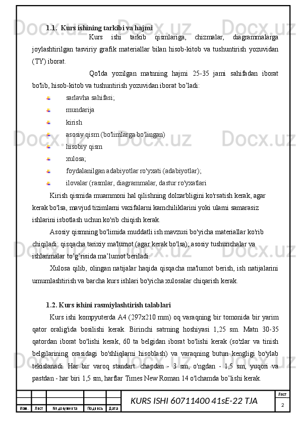 Изм. Лист №  документа Подпись Дата Лист
2KURS ISHI 60711400 41sE-22 TJA 1.1. Kurs ishining tarkibi va hajmi
Kurs   ishi   tarkib   qismlariga,   chizmalar,   diagrammalarga
joylashtirilgan   tasviriy   grafik   materiallar   bilan   hisob-kitob   va   tushuntirish   yozuvidan
(TY) iborat.
Qo'lda   yozilgan   matnning   hajmi   25-35   jami   sahifadan   iborat
bo'lib, hisob-kitob va tushuntirish yozuvidan iborat bo’ladi:
sarlavha sahifasi;
mundarija 
kirish
asosiy qism (bo'limlarga bo'lingan)
hisobiy qism
xulosa;
foydalanilgan adabiyotlar ro'yxati (adabiyotlar);
ilovalar (rasmlar, diagrammalar, dastur ro'yxatlari
Kirish qismida muammoni hal qilishning dolzarbligini ko'rsatish kerak, agar 
kerak bo'lsa, mavjud tizimlarni vazifalarni kamchiliklarini yoki ularni samarasiz 
ishlarini isbotlash uchun ko'rib chiqish kerak.
Asosiy qismning bo'limida muddatli ish mavzusi bo'yicha materiallar ko'rib 
chiqiladi: qisqacha tarixiy ma'lumot (agar kerak bo'lsa); asosiy tushunchalar va 
ishlanmalar to’g’risida ma’lumot beriladi.
Xulosa qilib, olingan natijalar haqida qisqacha  ma'lumot  berish, ish natijalarini
umumlashtirish va barcha kurs ishlari bo'yicha xulosalar chiqarish kerak.
1.2. Kurs ishini  rasmiylashtirish talablari
Kurs ishi kompyuterda A4 (297x210 mm) oq varaqning bir tomonida bir yarim
qator   oralig'ida   bosilishi   kerak.   Birinchi   satrning   hoshiyasi   1,25   sm.   Matn   30-35
qatordan   iborat   bo'lishi   kerak,   60   ta   belgidan   iborat   bo'lishi   kerak   (so'zlar   va   tinish
belgilarining   orasidagi   bo'shliqlarni   hisoblash)   va   varaqning   butun   kengligi   bo'ylab
tekislanadi.   Har   bir   varoq   standart:   chapdan   -   3   sm,   o'ngdan   -   1,5   sm,   yuqori   va
pastdan - har biri 1,5 sm, harflar Times New Roman 14 o'lchamda bo’lishi kerak. 