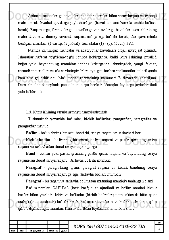 Изм. Лист №  документа Подпись Дата Лист
2KURS ISHI 60711400 41sE-22 TJA Axborot manbalariga havolalar arabcha raqamlar bilan raqamlangan va tirnoqli
matn   oxirida   kvadrat   qavslarga   joylashtirilgan   (havolalar   soni   kamida   beshta   bo'lishi
kerak). Raqamlarga, formulalarga, jadvallarga va ilovalarga havolalar kurs ishlarining
matni   davomida   doimiy   ravishda   raqamlanishga   ega   bo'lishi   kerak,   ular   qavs   ichida
berilgan, masalan: (1-rasm), (3-jadval), formulalar (1) - (3), (Ilova) .) A).
Matnda   keltirilgan  manbalar   va  adabiyotlar   havolalari   orqali  murojaat  qilinadi.
Ishoratlar   nafaqat   to'g'ridan-to'g'ri   iqtibos   keltirganda,   balki   kurs   ishining   muallifi
hujjat   yoki   bayonotning   matnidan   iqtibos   keltirganda,   shuningdek,   yangi   faktlar,
raqamli materiallar va o'z so'zlaringiz bilan aytilgan boshqa ma'lumotlar keltirilganda
ham   amalga   oshiriladi.   Ma'lumotlar   ro'yxatining   namunasi   B   ilovasida   keltirilgan.
Dars ishi alohida papkada papka bilan birga  beriladi. Varaqlar fayllarga joylashtiriladi
yoki to'ldiriladi.
1.3. Kurs ishining strukturaviy rasmiylashtirish
Tushuntirish   yozuvida   bo'limlar,   kichik   bo'limlar,   paragraflar,   paragraflar   va
paragraflar mavjud.
Bo'lim  - bo'linishning birinchi bosqichi, seriya raqami va sarlavhasi bor.
Kichik   bo'lim   -   bo'limning   bir   qismi,   bo'lim   raqami   va   pastki   qismning   seriya
raqami va sarlavhadan iborat seriya raqamiga ega.
Band   -   bo'lim   yoki   pastki   qismning   pastki   qismi   raqami   va   buyumning   seriya
raqamidan iborat seriya raqami. Sarlavha bo'lishi mumkin.
Paragraf   -   paragrafning   qismi,   paragraf   raqami   va   kichik   bandning   seriya
raqamidan iborat seriya raqamiga ega. Sarlavha bo'lishi mumkin.
Paragraf  - bu raqam va sarlavha bo'lmagan matnning mantiqiy tanlangan qismi.
Bo'lim   nomlari   CAPITAL   (bosh   harf)   bilan   ajratiladi   va   bo'lim   nomlari   kichik
harflar   bilan   yoziladi.   Matn   va   bo'limlar   (kichik   bo'limlar)   nomi   o'rtasida   bitta   qator
oralig'i (bitta bo'sh satr) bo'lishi kerak. Bo'lim sarlavhalarini va kichik bo'limlarni qalin
qilib belgilashingiz mumkin. Kursiv shriftdan foydalanish mumkin emas.