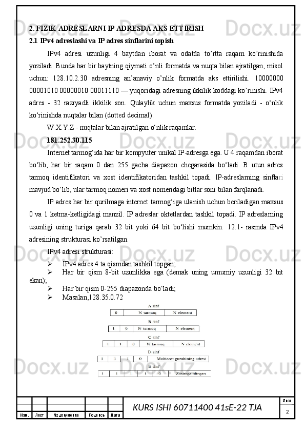 Изм. Лист №  документа Подпись Дата Лист
2KURS ISHI 60711400 41sE-22 TJA 2. FIZIK ADRESLARNI IP ADRESDA AKS ETTIRISH
2.1 IPv4 adreslashi va IP adres sinflarini topish
IPv4   adresi   uzunligi   4   baytdan   iborat   va   odatda   to’rtta   raqam   ko’rinishida
yoziladi. Bunda har bir baytning qiymati o’nli formatda va nuqta bilan ajratilgan, misol
uchun:   128.10.2.30   adresning   an’anaviy   o’nlik   formatda   aks   ettirilishi.   10000000
00001010 00000010 00011110 — yuqoridagi adresning ikkilik koddagi ko’rinishi. IPv4
adres   -   32   razryadli   ikkilik   son.   Qulaylik   uchun   maxsus   formatda   yoziladi   -   o‘nlik
ko‘rinishda nuqtalar bilan (dotted decimal).
W.X.Y.Z - nuqtalar bilan ajratilgan o‘nlik raqamlar.
181.252.30.115
Internet tarmog‘ida har bir kompyuter unikal IP-adresga ega. U 4 raqamdan iborat
bo‘lib,   har   bir   raqam   0   dan   255   gacha   diapazon   chegarasida   bo‘ladi.   B   utun   adres
tarmoq   identifikatori   va   xost   identifikatoridan   tashkil   topadi.   IP-adreslarning   sinfla ri
mavjud bo‘lib, ular tarmoq nomeri va xost nomeridagi bitlar soni bilan farqlanadi.
IP adres har bir qurilmaga internet tarmog‘iga ulanish uchun beriladigan maxsus
0 va 1 ketma-ketligidagi manzil. IP adreslar oktetlardan tashkil topadi. IP adreslarning
uzunligi   uning   turiga   qarab   32   bit   yoki   64   bit   bo‘lishi   mumkin.   12.1-   rasmda   IPv4
adresining strukturasi ko’rsatilgan.
IPv4 adresi strukturasi:
 IPv4 adres 4 ta qismdan tashkil topgan;
 Har   bir   qism   8-bit   uzunlikka   ega   (demak   uning   umumiy   uzunligi   32   bit
ekan);
 Har bir qism 0-255 diapazonda bo‘ladi;
 Masalan,128.35.0.72 