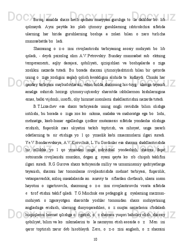 Biroq,   amalda   shaxs   hech   qachon   muayyan   guruhga   to la   dahldor   bo lib 
qolmaydi.   Ayni   paytda   ko plab   ijtimoiy   guruhlarning   ishtirokchisi   sifatida	

ularning   har   birida   guruhlarning   boshqa   a zolari   bilan   o zaro   turlicha	
 
munosabatda bo ladi. 	

Shaxsning   o z-o zini   rivojlantirishi   tarbiyaning   asosiy   mohiyati   bo lib
  
qoladi,   -   deydi   psixolog   olim   A.V.Petrovskiy.   Bunday   munosabat   sub ektning	

temperamenti,   aqliy   darajasi,   qobiliyati,   qiziqishlari   va   boshqalarda   o ziga	

xoslikni   nazarda   tutadi.   Bu   borada   shaxsni   ijtimoiylashtirish   bilan   bir   qatorda
uning o ziga xosligini  saqlab qolish kerakligini alohida ta kidlaydi. Chunki  har	
 
qanday tarbiyani majburlovlarsiz, erkin holda shaxsning his-tuyg ulariga tayanib	

amalga   oshirish   hozirgi   ijtimoiy-iqtisodiy   sharoitda   ishbilarmon   kishilarnigina
emas, balki vijdonli, insofli, oliy himmat insonlarni shakllantirishni nazarda tutadi. 
B.T.Lixachev   esa   shaxs   tarbiyasida   uning   ongli   ravishda   bilim   olishga
intilishi,   bu   borada   o ziga   xos   ko nikma,   malaka   va   mahoratga   ega   bo lishi,	
  
mehnatga,   kasb-hunar   egallashga   ijodkor   mutaxassis   sifatida   yondasha   olishiga
erishish,   fuqarolik   mas uliyatini   tarkib   toptirish,   va   nihoyat,   unga   zararli	

odatlarning   ta sir   etishiga   yo l   qo ymaslik   kabi   muammolarni   ilgari   suradi.	
  
Ye.V.Bondarevskaya, A.V.Kirivchuk, L.Yu.Gordinlar esa shaxsni shakllantirishda
bir   xillikka   yo l   qo ymasdan   unga   individual   yondashish,   shaxsni   faqat	
 
sotsiumda   rivojlanishi   mumkin,   degan   g oyani   qayta   ko rib   chiqish   taklifini	
 
ilgari   suradi.   R.G.Gurova   shaxs   tarbiyasida   milliy   va   umuminsoniy   qadriyatlarga
tayanish,   shaxsni   har   tomonlama   rivojlantirishda   mehnat   tarbiyasi,   fuqarolik,
vatanparvarlik, axloq masalalarida an anaviy ta riflardan chetlanib, ularni inson	
 
hayotini   o zgartiruvchi,   shaxsning   o z-o zini   rivojlantiruvchi   vosita   sifatida	
  
e tirof   etishni   taklif   qiladi.   T.G.Minchuk   esa   pedagogik   g oyalarning   mazmun-	
 
mohiyati   o zgarayotgan   sharoitda   yoshlar   tomonidan   shaxs   mohiyatining	

anglashiga   erishish,   ularning   dunyoqarashlari,   o z   nuqtai   nazarlarini   ifodalash	

huquqlarini hurmat qilishga o rgatish, o z shaxsini yuqori baholay olish, shaxsiy	
 
qobiliyat, bilim va ko nikmalarini to la namoyon etish asosida o z  Men ini	
    
qaror   toptirish   zarur   deb   hisoblaydi.   Zero,   o z-o zini   anglash,   o z   shaxsini	
  
10 
