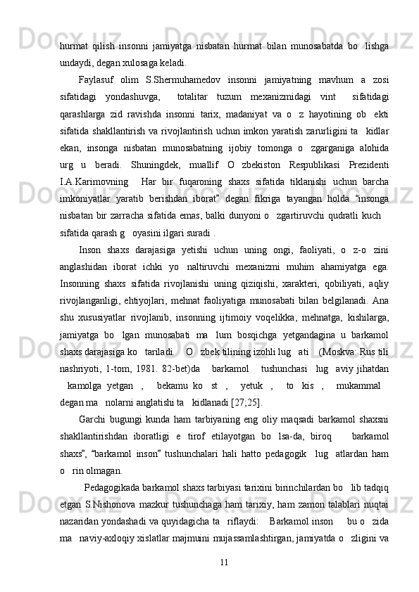 hurmat   qilish   insonni   jamiyatga   nisbatan   hurmat   bilan   munosabatda   bo lishga
undaydi, degan xulosaga keladi.
Faylasuf   olim   S.Shermuhamedov   insonni   jamiyatning   mavhum   a zosi	

sifatidagi   yondashuvga,   totalitar   tuzum   mexanizmidagi   vint   sifatidagi	
 
qarashlarga   zid   ravishda   insonni   tarix,   madaniyat   va   o z   hayotining   ob ekti	
 
sifatida shakllantirish va rivojlantirish uchun imkon yaratish zarurligini ta kidlar	

ekan,   insonga   nisbatan   munosabatning   ijobiy   tomonga   o zgarganiga   alohida	

urg u   beradi.   Shuningdek,   muallif   O zbekiston   Respublikasi   Prezidenti	
 
I.A.Karimovning   Har   bir   fuqaroning   shaxs   sifatida   tiklanishi   uchun   barcha	

imkoniyatlar   yaratib   berishdan   iborat   degan   fikriga   tayangan   holda   insonga	
 
nisbatan bir zarracha sifatida emas, balki dunyoni o zgartiruvchi qudratli kuch	
 
sifatida qarash g oyasini ilgari suradi .	

Inson   shaxs   darajasiga   yetishi   uchun   uning   ongi,   faoliyati,   o z-o zini	
 
anglashidan   iborat   ichki   yo naltiruvchi   mexanizmi   muhim   ahamiyatga   ega.	

Insonning   shaxs   sifatida   rivojlanishi   uning   qiziqishi,   xarakteri,   qobiliyati,   aqliy
rivojlanganligi,   ehtiyojlari,   mehnat   faoliyatiga   munosabati   bilan   belgilanadi.   Ana
shu   xususiyatlar   rivojlanib,   insonning   ijtimoiy   voqelikka,   mehnatga,   kishilarga,
jamiyatga   bo lgan   munosabati   ma lum   bosqichga   yetgandagina   u   barkamol	
 
shaxs darajasiga ko tariladi.  O zbek tilining izohli lug ati  (Moskva: Rus tili	
    
nashriyoti,   1-tom,   1981.   82-bet)da   barkamol   tushunchasi     lug aviy   jihatdan	
  
kamolga   yetgan ,   bekamu   ko st ,   yetuk ,   to kis ,   mukammal	
           
degan ma nolarni anglatishi ta kidlanadi [27;25]. 	
 
Garchi   bugungi   kunda   ham   tarbiyaning   eng   oliy   maqsadi   barkamol   shaxsni
shakllantirishdan   iboratligi   e tirof   etilayotgan   bo lsa-da,   biroq     barkamol	
  
shaxs ,   barkamol   inson   tushunchalari   hali   hatto   pedagogik     lug atlardan   ham	
  	
o rin olmagan. 	

  Pedagogikada barkamol shaxs tarbiyasi tarixini birinchilardan bo lib tadqiq	

etgan   S.Nishonova   mazkur   tushunchaga   ham   tarixiy,   ham   zamon   talablari   nuqtai
nazaridan yondashadi va quyidagicha ta riflaydi:  Barkamol inson   bu o zida	
   
ma naviy-axloqiy xislatlar majmuini mujassamlashtirgan, jamiyatda o zligini va	
 
11 