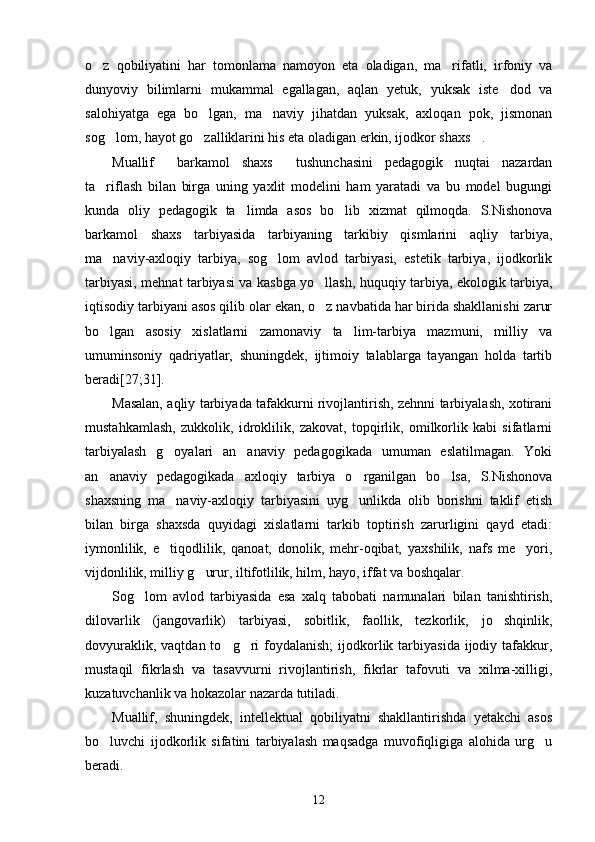 o z   qobiliyatini   har   tomonlama   namoyon   eta   oladigan,   ma rifatli,   irfoniy   va 
dunyoviy   bilimlarni   mukammal   egallagan,   aqlan   yetuk,   yuksak   iste dod   va	

salohiyatga   ega   bo lgan,   ma naviy   jihatdan   yuksak,   axloqan   pok,   jismonan	
 
sog lom, hayot go zalliklarini his eta oladigan erkin, ijodkor shaxs .	
  
Muallif   barkamol   shaxs   tushunchasini   pedagogik   nuqtai   nazardan	
 
ta riflash   bilan   birga   uning   yaxlit   modelini   ham   yaratadi   va   bu   model   bugungi	

kunda   oliy   pedagogik   ta limda   asos   bo lib   xizmat   qilmoqda.   S.Nishonova	
 
barkamol   shaxs   tarbiyasida   tarbiyaning   tarkibiy   qismlarini   aqliy   tarbiya,
ma naviy-axloqiy   tarbiya,   sog lom   avlod   tarbiyasi,   estetik   tarbiya,   ijodkorlik	
 
tarbiyasi, mehnat tarbiyasi va kasbga yo llash, huquqiy tarbiya, ekologik tarbiya,	

iqtisodiy tarbiyani asos qilib olar ekan, o z navbatida har birida shakllanishi zarur

bo lgan   asosiy   xislatlarni   zamonaviy   ta lim-tarbiya   mazmuni,   milliy   va	
 
umuminsoniy   qadriyatlar,   shuningdek,   ijtimoiy   talablarga   tayangan   holda   tartib
beradi[27;31]. 
Masalan, aqliy tarbiyada tafakkurni rivojlantirish, zehnni tarbiyalash, xotirani
mustahkamlash,   zukkolik,   idroklilik,   zakovat,   topqirlik,   omilkorlik   kabi   sifatlarni
tarbiyalash   g oyalari   an anaviy   pedagogikada   umuman   eslatilmagan.   Yoki	
 
an anaviy   pedagogikada   axloqiy   tarbiya   o rganilgan   bo lsa,   S.Nishonova	
  
shaxsning   ma naviy-axloqiy   tarbiyasini   uyg unlikda   olib   borishni   taklif   etish	
 
bilan   birga   shaxsda   quyidagi   xislatlarni   tarkib   toptirish   zarurligini   qayd   etadi:
iymonlilik,   e tiqodlilik,   qanoat,   donolik,   mehr-oqibat,   yaxshilik,   nafs   me yori,
 
vijdonlilik, milliy g urur, iltifotlilik, hilm, hayo, iffat va boshqalar.	

Sog lom   avlod   tarbiyasida   esa   xalq   tabobati   namunalari   bilan   tanishtirish,	

dilovarlik   (jangovarlik)   tarbiyasi,   sobitlik,   faollik,   tezkorlik,   jo shqinlik,	

dovyuraklik,  vaqtdan  to g ri   foydalanish;  ijodkorlik  tarbiyasida  ijodiy tafakkur,	
 
mustaqil   fikrlash   va   tasavvurni   rivojlantirish,   fikrlar   tafovuti   va   xilma-xilligi,
kuzatuvchanlik va hokazolar nazarda tutiladi.
Muallif,   shuningdek,   intellektual   qobiliyatni   shakllantirishda   yetakchi   asos
bo luvchi   ijodkorlik   sifatini   tarbiyalash   maqsadga   muvofiqligiga   alohida   urg u	
 
beradi.
12 