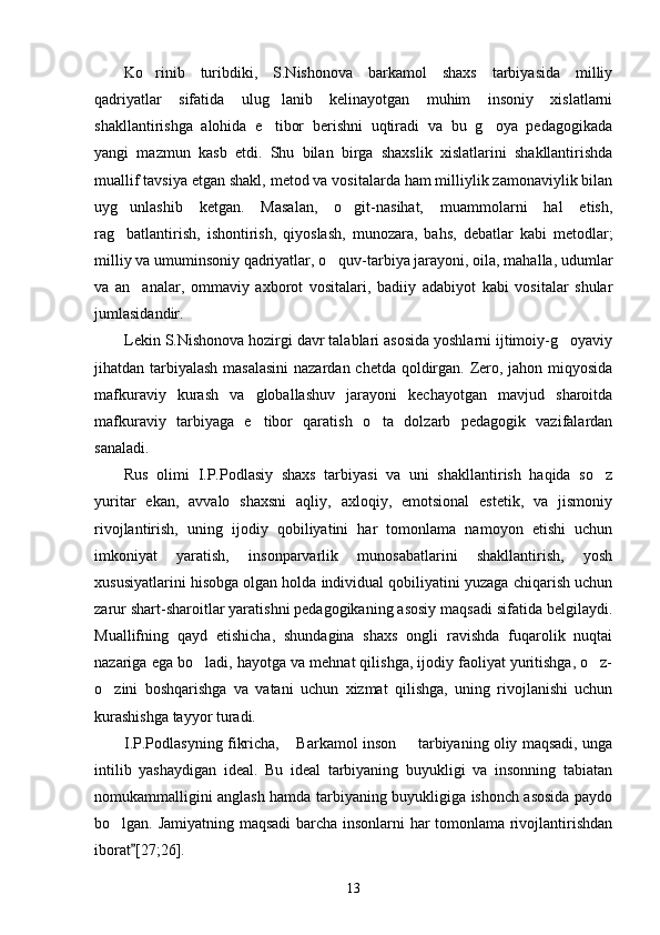 Ko rinib   turibdiki,   S.Nishonova   barkamol   shaxs   tarbiyasida   milliy
qadriyatlar   sifatida   ulug lanib   kelinayotgan   muhim   insoniy   xislatlarni	

shakllantirishga   alohida   e tibor   berishni   uqtiradi   va   bu   g oya   pedagogikada
 
yangi   mazmun   kasb   etdi.   Shu   bilan   birga   shaxslik   xislatlarini   shakllantirishda
muallif tavsiya etgan shakl, metod va vositalarda ham milliylik zamonaviylik bilan
uyg unlashib   ketgan.   Masalan,   o git-nasihat,   muammolarni   hal   etish,	
 
rag batlantirish,   ishontirish,   qiyoslash,   munozara,   bahs,   debatlar   kabi   metodlar;

milliy va umuminsoniy qadriyatlar, o quv-tarbiya jarayoni, oila, mahalla, udumlar	

va   an analar,   ommaviy   axborot   vositalari,   badiiy   adabiyot   kabi   vositalar   shular	

jumlasidandir.
Lekin S.Nishonova hozirgi davr talablari asosida yoshlarni ijtimoiy-g oyaviy	

jihatdan tarbiyalash  masalasini  nazardan chetda qoldirgan. Zero, jahon miqyosida
mafkuraviy   kurash   va   globallashuv   jarayoni   kechayotgan   mavjud   sharoitda
mafkuraviy   tarbiyaga   e tibor   qaratish   o ta   dolzarb   pedagogik   vazifalardan	
 
sanaladi. 
Rus   olimi   I.P.Podlasiy   shaxs   tarbiyasi   va   uni   shakllantirish   haqida   so z	

yuritar   ekan,   avvalo   shaxsni   aqliy,   axloqiy,   emotsional   estetik,   va   jismoniy
rivojlantirish,   uning   ijodiy   qobiliyatini   har   tomonlama   namoyon   etishi   uchun
imkoniyat   yaratish,   insonparvarlik   munosabatlarini   shakllantirish,   yosh
xususiyatlarini hisobga olgan holda individual qobiliyatini yuzaga chiqarish uchun
zarur shart-sharoitlar yaratishni pedagogikaning asosiy maqsadi sifatida belgilaydi.
Muallifning   qayd   etishicha,   shundagina   shaxs   ongli   ravishda   fuqarolik   nuqtai
nazariga ega bo ladi, hayotga va mehnat qilishga, ijodiy faoliyat yuritishga, o z-	
 
o zini   boshqarishga   va   vatani   uchun   xizmat   qilishga,   uning   rivojlanishi   uchun	

kurashishga tayyor turadi. 
I.P.Podlasyning fikricha,  Barkamol inson   tarbiyaning oliy maqsadi, unga	
 
intilib   yashaydigan   ideal.   Bu   ideal   tarbiyaning   buyukligi   va   insonning   tabiatan
nomukammalligini anglash hamda tarbiyaning buyukligiga ishonch asosida paydo
bo lgan. Jamiyatning maqsadi  barcha insonlarni har tomonlama rivojlantirishdan	

iborat [27	
 ; 26].
13 