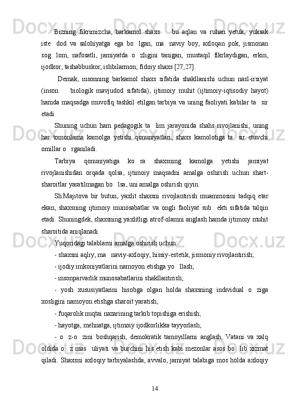 Bizning   fikrimizcha,   barkamol   shaxs     bu   aqlan   va   ruhan   yetuk,   yuksak
iste dod   va   salohiyatga   ega   bo lgan,   ma naviy   boy,   axloqan   pok,   jismonan	
  
sog lom,   nafosatli,   jamiyatda   o zligini   tanigan,   mustaqil   fikrlaydigan,   erkin,
 
ijodkor, tashabbuskor, ishbilarmon, fidoiy shaxs [27;27].
  Demak,   insonning   barkamol   shaxs   sifatida   shakllanishi   uchun   nasl-irsiyat
(inson     biologik   mavjudod   sifatida),   ijtimoiy   muhit   (ijtimoiy-iqtisodiy   hayot)	

hamda maqsadga muvofiq tashkil etilgan tarbiya va uning faoliyati kabilar ta sir	

etadi.
Shuning   uchun   ham   pedagogik   ta lim   jarayonida   shahs   rivojlanishi,   uning	

har   tomonlama   kamolga   yetishi   qonuniyatlari,   shaxs   kamolotiga   ta sir   etuvchi	

omillar o rganiladi.	

Tarbiya   qonuniyatiga   ko ra   shaxsning   kamolga   yetishi   jamiyat	

rivojlanishidan   orqada   qolsa,   ijtimoiy   maqsadni   amalga   oshirish   uchun   shart-
sharoitlar yaratilmagan bo lsa, uni amalga oshirish qiyin.	

Sh.Majitova   bir   butun,   yaxlit   shaxsni   rivojlantirish   muammosini   tadqiq   etar
ekan,   shaxsning   ijtimoiy   munosabatlar   va   ongli   faoliyat   sub ekti   sifatida   talqin	

etadi. Shuningdek, shaxsning yaxlitligi atrof-olamni anglash hamda ijtimoiy muhit
sharoitida aniqlanadi. 
Yuqoridagi talablarni amalga oshirish uchun:
- shaxsni aqliy, ma naviy-axloqiy, hissiy-estetik, jismoniy rivojlantirish;	

- ijodiy imkoniyatlarini namoyon etishga yo llash;	

- insonparvarlik munosabatlarini shakllantirish;
-   yosh   xususiyatlarini   hisobga   olgan   holda   shaxsning   individual   o ziga	

xosligini namoyon etishga sharoit yaratish;
- fuqarolik nuqtai nazarining tarkib topishiga erishish;
- hayotga, mehnatga, ijtimoiy ijodkorlikka tayyorlash;
-   o z-o zini   boshqarish,   demokratik   tamoyillarni   anglash,   Vatani   va   xalq	
 
oldida   o z   mas uliyati   va   burchini   his   etish   kabi   mezonlar   asos   bo lib   xizmat
  
qiladi. Shaxsni  axloqiy tarbiyalashda,  avvalo, jamiyat  talabiga mos  holda  axloqiy
14 