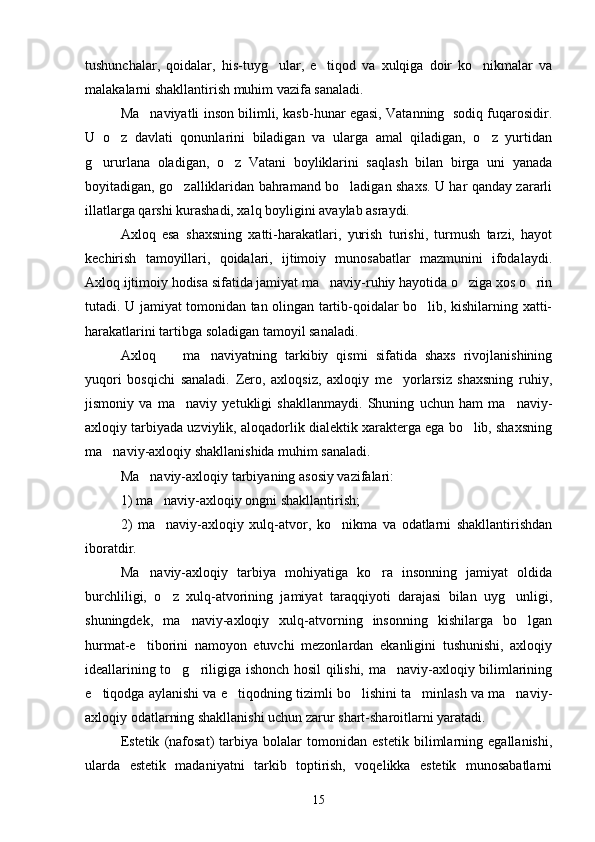 tushunchalar,   qoidalar,   his-tuyg ular,   e tiqod   va   xulqiga   doir   ko nikmalar   va  
malakalarni shakllantirish muhim vazifa sanaladi. 
Ma naviyatli inson bilimli, kasb-hunar egasi, Vatanning   sodiq fuqarosidir.	

U   o z   davlati   qonunlarini   biladigan   va   ularga   amal   qiladigan,   o z   yurtidan	
 
g ururlana   oladigan,   o z   Vatani   boyliklarini   saqlash   bilan   birga   uni   yanada	
 
boyitadigan, go zalliklaridan bahramand bo ladigan shaxs. U har qanday zararli	
 
illatlarga qarshi kurashadi, xalq boyligini avaylab asraydi.
Axloq   esa   shaxsning   xatti-harakatlari,   yurish   turishi,   turmush   tarzi,   hayot
kechirish   tamoyillari,   qoidalari,   ijtimoiy   munosabatlar   mazmunini   ifodalaydi.
Axloq ijtimoiy hodisa sifatida jamiyat ma naviy-ruhiy hayotida o ziga xos o rin	
  
tutadi. U jamiyat tomonidan tan olingan tartib-qoidalar bo lib, kishilarning xatti-	

harakatlarini tartibga soladigan tamoyil sanaladi.
Axloq     ma naviyatning   tarkibiy   qismi   sifatida   shaxs   rivojlanishining	
 
yuqori   bosqichi   sanaladi.   Zero,   axloqsiz,   axloqiy   me yorlarsiz   shaxsning   ruhiy,	

jismoniy   va   ma naviy   yetukligi   shakllanmaydi.   Shuning   uchun   ham   ma naviy-	
 
axloqiy tarbiyada uzviylik, aloqadorlik dialektik xarakterga ega bo lib, shaxsning	

ma naviy-axloqiy shakllanishida muhim sanaladi.	

Ma naviy-axloqiy tarbiyaning asosiy vazifalari:	

1) ma naviy-axloqiy ongni shakllantirish;	

2)   ma naviy-axloqiy   xulq-atvor,   ko nikma   va   odatlarni   shakllantirishdan
 
iboratdir.
Ma naviy-axloqiy   tarbiya   mohiyatiga   ko ra   insonning   jamiyat   oldida	
 
burchliligi,   o z   xulq-atvorining   jamiyat   taraqqiyoti   darajasi   bilan   uyg unligi,	
 
shuningdek,   ma naviy-axloqiy   xulq-atvorning   insonning   kishilarga   bo lgan	
 
hurmat-e tiborini   namoyon   etuvchi   mezonlardan   ekanligini   tushunishi,   axloqiy	

ideallarining to g riligiga ishonch hosil qilishi, ma naviy-axloqiy bilimlarining	
  
e tiqodga aylanishi va e tiqodning tizimli bo lishini ta minlash va ma naviy-	
    
axloqiy odatlarning shakllanishi uchun zarur shart-sharoitlarni yaratadi.
Estetik   (nafosat)   tarbiya   bolalar   tomonidan   estetik   bilimlarning   egallanishi,
ularda   estetik   madaniyatni   tarkib   toptirish,   voqelikka   estetik   munosabatlarni
15 