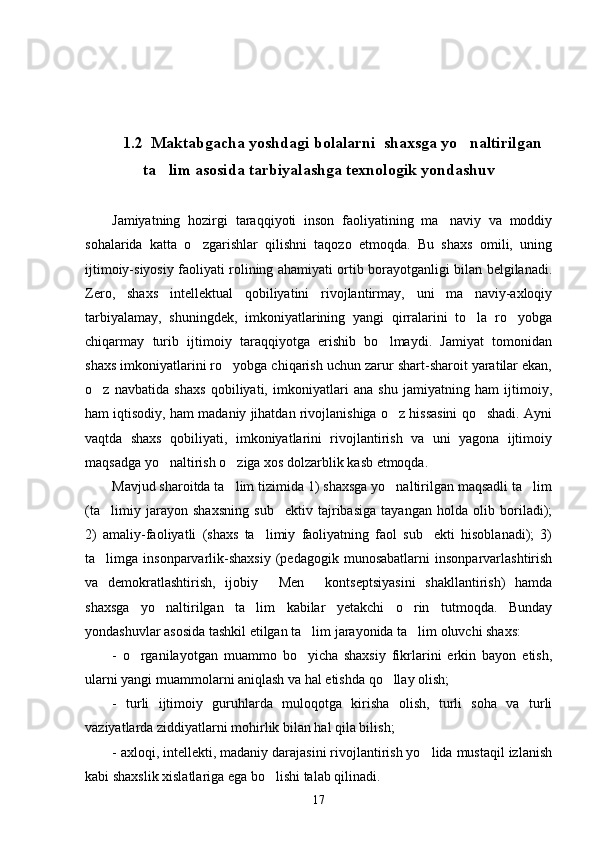   
1.2  Maktabgacha yoshdagi bolalarni  shaxsga yo naltirilgan
ta lim asosida tarbiyalashga texnologik yondashuv	

Jamiyatning   hozirgi   taraqqiyoti   inson   faoliyatining   ma naviy   va   moddiy	

sohalarida   katta   o zgarishlar   qilishni   taqozo   etmoqda.   Bu   shaxs   omili,   uning	

ijtimoiy-siyosiy faoliyati rolining ahamiyati ortib borayotganligi bilan belgilanadi.
Zero,   shaxs   intellektual   qobiliyatini   rivojlantirmay,   uni   ma naviy-axloqiy	

tarbiyalamay,   shuningdek,   imkoniyatlarining   yangi   qirralarini   to la   ro yobga
 
chiqarmay   turib   ijtimoiy   taraqqiyotga   erishib   bo lmaydi.   Jamiyat   tomonidan	

shaxs imkoniyatlarini ro yobga chiqarish uchun zarur shart-sharoit yaratilar ekan,	

o z   navbatida   shaxs   qobiliyati,   imkoniyatlari   ana   shu   jamiyatning   ham   ijtimoiy,	

ham iqtisodiy, ham madaniy jihatdan rivojlanishiga o z hissasini qo shadi. Ayni	
 
vaqtda   shaxs   qobiliyati,   imkoniyatlarini   rivojlantirish   va   uni   yagona   ijtimoiy
maqsadga yo naltirish o ziga xos dolzarblik kasb etmoqda. 	
 
Mavjud sharoitda ta lim tizimida 1) shaxsga yo naltirilgan maqsadli ta lim	
  
(ta limiy   jarayon   shaxsning   sub ektiv   tajribasiga   tayangan   holda   olib   boriladi);	
 
2)   amaliy-faoliyatli   (shaxs   ta limiy   faoliyatning   faol   sub ekti   hisoblanadi);   3)	
 
ta limga  insonparvarlik-shaxsiy   (pedagogik   munosabatlarni   insonparvarlashtirish	

va   demokratlashtirish,   ijobiy   Men   kontseptsiyasini   shakllantirish)   hamda	
 
shaxsga   yo naltirilgan   ta lim   kabilar   yetakchi   o rin   tutmoqda.   Bunday	
  
yondashuvlar asosida tashkil etilgan ta lim jarayonida ta lim oluvchi shaxs: 	
 
-   o rganilayotgan   muammo   bo yicha   shaxsiy   fikrlarini   erkin   bayon   etish,	
 
ularni yangi muammolarni aniqlash va hal etishda qo llay olish; 	

-   turli   ijtimoiy   guruhlarda   muloqotga   kirisha   olish,   turli   soha   va   turli
vaziyatlarda ziddiyatlarni mohirlik bilan hal qila bilish;
- axloqi, intellekti, madaniy darajasini rivojlantirish yo lida mustaqil izlanish	

kabi shaxslik xislatlariga ega bo lishi talab qilinadi.	

17 